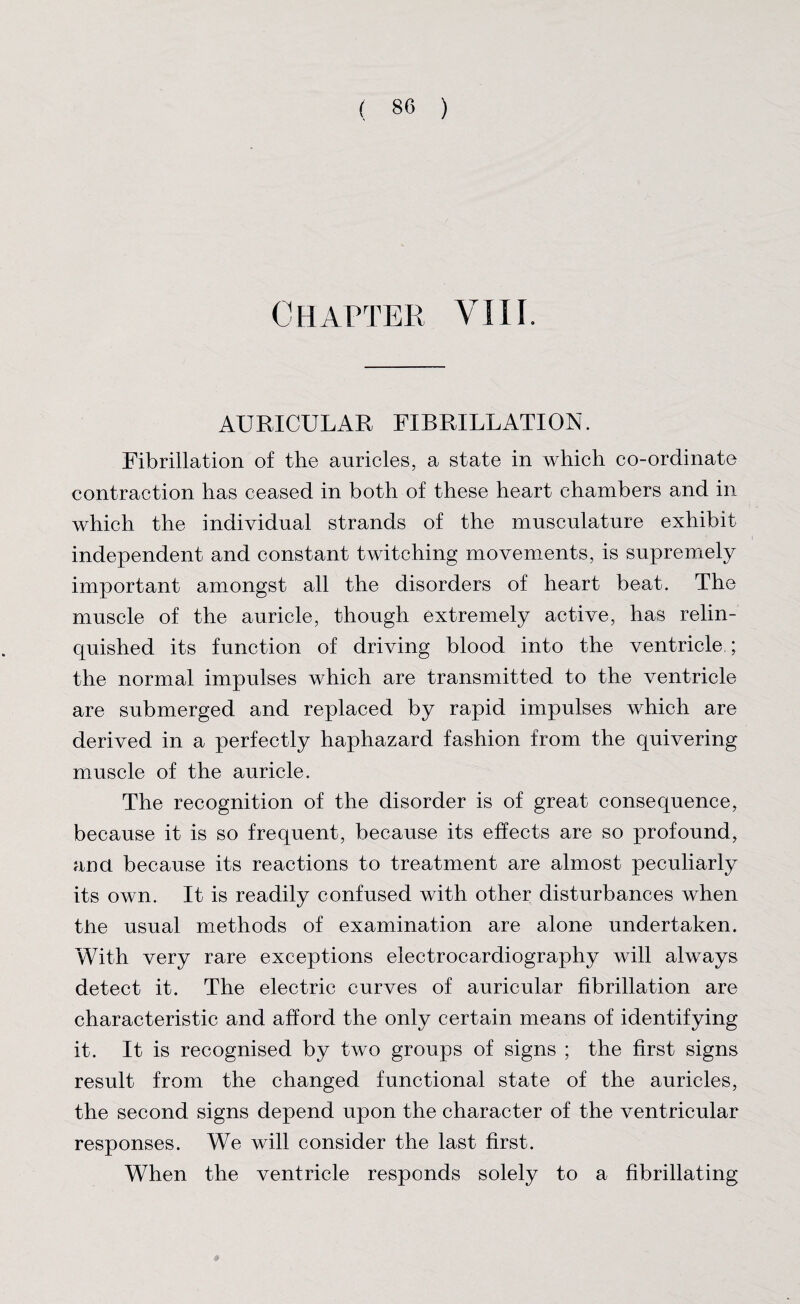 Chapter VIII. AURICULAR FIBRILLATION. Fibrillation of the auricles, a state in which co-ordinate contraction has ceased in both of these heart chambers and in which the individual strands of the musculature exhibit independent and constant twitching movements, is supremely important amongst all the disorders of heart beat. The muscle of the auricle, though extremely active, has relin¬ quished its function of driving blood into the ventricle ; the normal impulses which are transmitted to the ventricle are submerged and replaced by rapid impulses which are derived in a perfectly haphazard fashion from the quivering muscle of the auricle. The recognition of the disorder is of great consequence, because it is so frequent, because its effects are so profound, and. because its reactions to treatment are almost peculiarly its own. It is readily confused with other disturbances when tiie usual methods of examination are alone undertaken. With very rare exceptions electrocardiography will always detect it. The electric curves of auricular fibrillation are characteristic and afford the only certain means of identifying it. It is recognised by two groups of signs ; the first signs result from the changed functional state of the auricles, the second signs depend upon the character of the ventricular responses. We will consider the last first. When the ventricle responds solely to a fibrillating