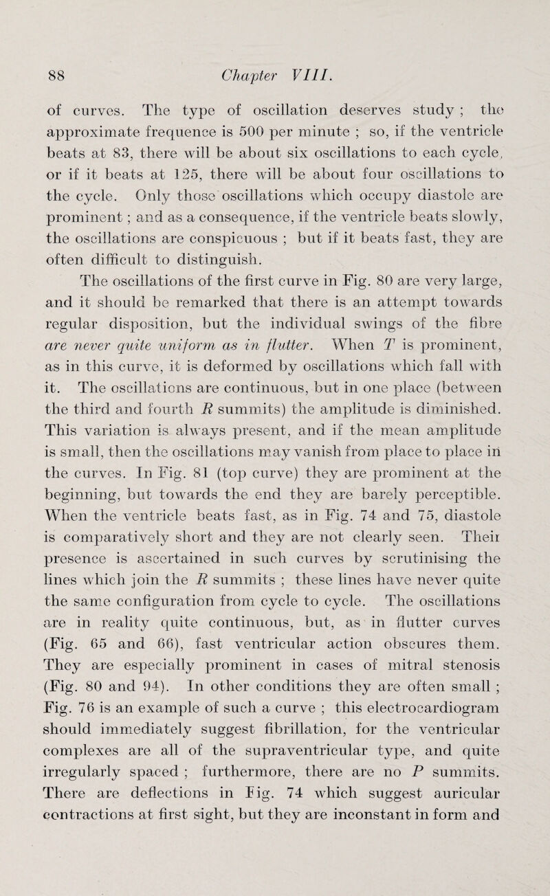 of curves. The type of oscillation deserves study ; the approximate frequence is 500 per minute ; so, if the ventricle beats at 83, there will be about six oscillations to each cycle, or if it beats at 125, there will be about four oscillations to the cycle. Only those oscillations which occupy diastole are prominent; and as a consequence, if the ventricle beats slowly, the oscillations are conspicuous ; but if it beats fast, they are often difficult to distinguish. The oscillations of the first curve in Fig. 80 are very large, and it should be remarked that there is an attempt towards regular disposition, but the individual swings of the fibre are never quite uniform as in flutter. When T is prominent, as in this curve, it is deformed by oscillations which fall with it. The oscillations are continuous, but in one place (between the third and fourth R summits) the amplitude is diminished. This variation is always present, and if the mean amplitude is small, then the oscillations may vanish from place to place in the curves. In Fig. 81 (top curve) they are prominent at the beginning, but towards the end they are barely perceptible. When the ventricle beats fast, as in Fig. 74 and 75, diastole is comparatively short and they are not clearly seen. Their presence is ascertained in such curves by scrutinising the lines which join the R summits ; these lines have never quite the same configuration from cycle to cycle. The oscillations are in reality quite continuous, but, as in flutter curves (Fig. 65 and 66), fast ventricular action obscures them. They are especially prominent in cases of mitral stenosis (Fig. 80 and 94). In other conditions they are often small ; Fig. 76 is an example of such a curve ; this electrocardiogram should immediately suggest fibrillation, for the ventricular complexes are all of the supraventricular type, and quite irregularly spaced ; furthermore, there are no P summits. There are deflections in Fig. 74 which suggest auricular contractions at first sight, but they are inconstant in form and