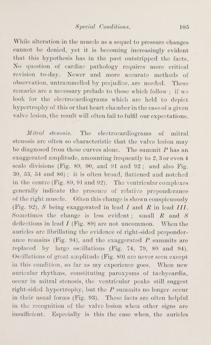 \\ hile alteration in the muscle as a sequel to pressure changes cannot be denied, yet it is becoming increasingly evident that this hypothesis has in the past outstripped the facts. No question of cardiac pathology requires more critical revision to-day. Newer and more accurate methods of observation, untrammelled by prejudice, are needed. These remarks are a necessary prelude to those which follow ; if we look for the electrocardiograms which are held to depict hypertrophy of this or that heart chamber in the case of a given valve lesion, the result will often fail to fulfil our expectations. Mitred stenosis. The electrocardiograms of mitral stenosis are often so characteristic that the valve lesion may be diagnosed from these curves alone. The summit P has an exaggerated amplitude, amounting frequently to 2, 3 or even 4 scale divisions (Fig. 89, 90, and 91 and 92 ; and also Fig. 30, 53, 54 and 86) ; it is often broad, flattened and notched in the centre (Fig. 89, 91 and 92). The ventricular complexes generally indicate the presence of relative preponderance of the right muscle. Often this change is shown conspicuously (Fig. 92), S being exaggerated in lead I and E in lead III. Sometimes the change is less evident ; small R and S deflections in lead I (Fig. 89) are not uncommon. When the auricles are flbrillating the evidence of right-sided preponder¬ ance remains (Fig. 94), and the exaggerated P summits are replaced by large oscillations (Fig. 74, 79, 80 and 94). Oscillations of great amplitude (Fig. SO) are never seen except in this condition, so far as my experience goes. When new auricular rhythms, constituting paroxysms of tachycardia, occur in mitral stenosis, the ventricular peaks still suggest right-sided hypertrophy, but the P summits no longer occur in their usual forms (Fig. 93). These facts are often helpful in the recognition of the valve lesion when other signs are insufficient. Especially is this the case when, the auricles