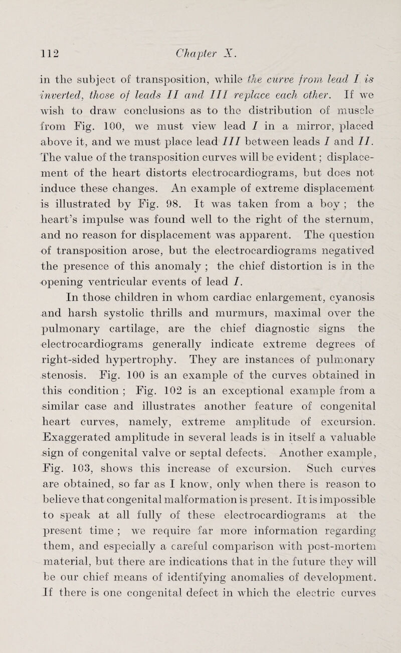 in the subject of transposition, while the curve from lead I is inverted, those of leads II and III replace each other. If we wish to draw conclusions as to the distribution of muscle from Fig. 100, we must view lead / in a mirror, placed above it, and we must place lead III between leads I and //. The value of the transposition curves will be evident; displace¬ ment of the heart distorts electrocardiograms, but does not induce these changes. An example of extreme displacement is illustrated by Fig. 98. It was taken from a boy ; the heart’s impulse was found well to the right of the sternum, and no reason for displacement was apparent. The question of transposition arose, but the electrocardiograms negatived the presence of this anomaly ; the chief distortion is in the opening ventricular events of lead I. In those children in whom cardiac enlargement, cyanosis and harsh systolic thrills and murmurs, maximal over the pulmonary cartilage, are the chief diagnostic signs the electrocardiograms generally indicate extreme degrees of right-sided hypertrophy. They are instances of pulmonary stenosis. Fig. 100 is an example of the curves obtained in this condition ; Fig. 102 is an exceptional example from a similar case and illustrates another feature of congenital heart curves, namely, extreme amplitude of excursion. Exaggerated amplitude in several leads is in itself a valuable sign of congenital valve or septal defects. Another example, Fig. 103, shows this increase of excursion. Such curves are obtained, so far as I know, only when there is reason to believe that congenital malformation is present. It is impossible to speak at all fully of these electrocardiograms at the present time ; we require far more information regarding them, and especially a careful comparison with post-mortem material, but there are indications that in the future they will be our chief means of identifying anomalies of development. If there is one congenital defect in which the electric curves