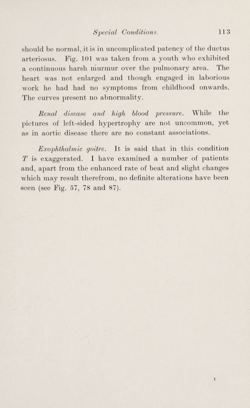 should be normal, it is in uncomplicated patency of the ductus arteriosus. Fig. 101 was taken from a youth who exhibited a continuous harsh murmur over the pulmonary area. The heart was not enlarged and though engaged in laborious work he had had no symptoms from childhood onwards. The curves present no abnormality. Renal disease and high blood pressure. While the pictures of left-sided hypertrophjr are not uncommon, yet as in aortic disease there are no constant associations. Exophthalmic goitre. It is said that in this condition T is exaggerated. I have examined a number of patients and, apart from the enhanced rate of beat and slight changes which may result therefrom, no definite alterations have been seen (see Fig. 57, 78 and 87).