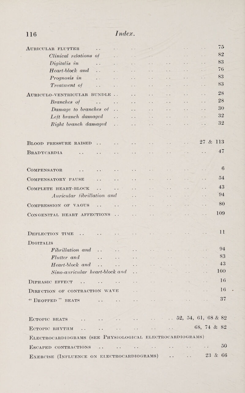 Auricular flutter Clinical relations of Digitalis in Heart-block and Prognosis in Treatment of Attriculo-ventricular bundle Branches of Damage to branches of Left branch damaged Bight branch damaged 75 82 83 75 83 83 28 28 30 32 32 Blood pressure raised . . Bradycardia 27 & 113 47 Compensator Compensatory pause Complete heart-block Auricular fibrillation and Compression of vagus Congenital heart affections . 6 54 43 94 80 109 Deflection time Digitalis Fibrillation and Flutter and Heart-block and Sino-auricular heart-block and Diphasic effect Direction of contraction wave “ Dropped ” beats 11 94 S3 43 100 10 16 37 Ectopic beats . . . . • • • • .... 52, 54, 61, 68 & 82 Ectopic rhythm Electrocardiograms (see Physiological Escaped contractions 68, 74 & 82 electrocardiograms) 50 Exercise (Influence on electrocardiograms) . . • . 23 & 66