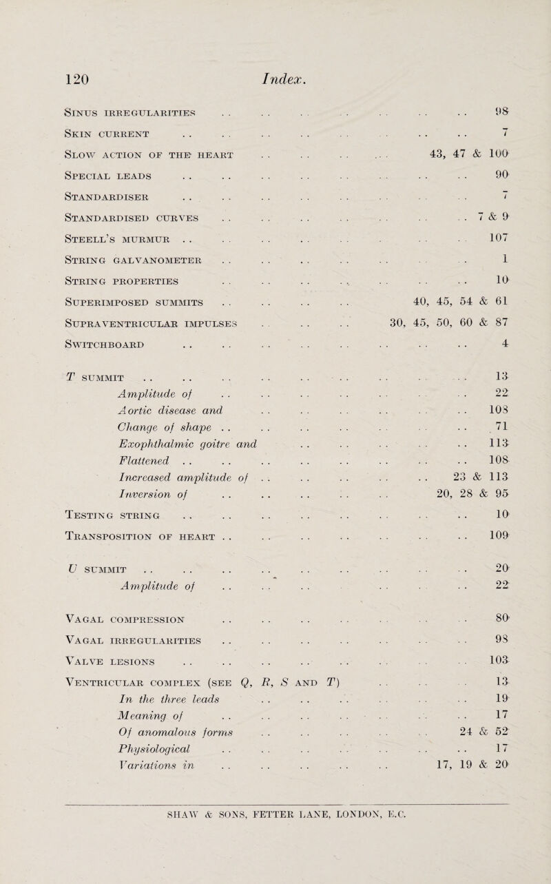 Sinus irregularities . . . . . . . . . . . . . 98 Skin current .. . . . . .. . . . .. . . 7 Slow action of the- heart . . . . . . 43, 47 & 100 Special leads .. . . . . .. . . . . .. • • 90 Standardiser . . . . . . . . . . . 7 Standardised curves . . . . . . . . .. . . . . 7 & 9 Steell’s murmur . . . . . . . . . . 107 String galvanometer . . . . . . . . . . . . 1 String properties . . . . . . ... . . . . • . 10 Superimposed summits . . . . . . . . 40, 45, 54 & 61 Supraventricular impulses . . . . . . 30, 45, 50, 60 & 87 Switchboard . . . . . . . . . . . . . . . . 4 T summit . . . . . . . . . . . . . . . 13 Amplitude of . . . . . . - . . • - ■ • 22 Aortic disease and . . . . . . . . . . . . 103 Change of shape . . . . . . . . . . . • 71 Exophthalmic goitre and . . . . . . . . • • 113 Flattened . . . . . . . . . . . . . . . . 108 Increased amplitude of . . . . . . . . . . 23 & 113 Inversion of . . . . . . . . . . 20, 28 & 95 Testing string .. . . . . . . . . . . . . . . 10 Transposition of heart . . . . . . . . . . . . . . 109 U summit . . . . . . . . . . . . . . . . . 20 Amplitude of . . . . . . . . . • • 22: Vagal compression . . . . . . . . . . . . • 80 Vagal irregularities . . . . . . . . . . . . ■ ■ 93 Valve lesions . . . . . . . . . . . . 103- Ventricular complex (see Q, R, S and T) . . 13 In the three leads . . . . . . . . . . ■ . 19 Meaning of . . . . . . .... . . . . 17 Of anomalous forms . . . . . . . . 24 & 52 Physiological . . . . . . . . . . . . . . 17 Variations in . . . . . . . . . . 17, 19 & 20 SHAW & SONS, FETTER LANE, LONDON, E.C.