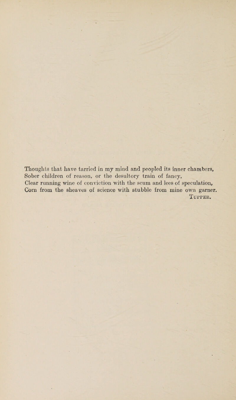 Thoughts that have tarried in my mind and peopled its inner chambers, Sober children of reason, or the desultory train of fancy, Clear running wine of conviction with the scum and lees of speculation. Corn from the sheaves of science with stubble from mine own garner. T urPER.
