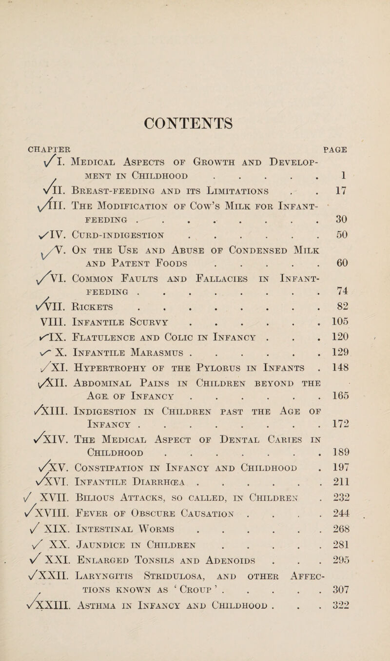 CONTENTS CHAPTER /I. Medical Aspects op Growth and Develop¬ ment IN Childhood. vll. Breast-feeding and its Limitations \/fn. The Modification of Cow’s Milk for Infant¬ feeding ........ v^IV. Curd-indigestion. On the Use and Abuse of Condensed Milk AND Patent Foods. v/VI. Common Faults and Fallacies in Infant- feeding . \/VII. Rickets. VIII. Infantile Scurvy. ^IX. Flatulence and Colic in Infancy . X. Infantile Marasmus. j/XI. Hypertrophy of the Pylorus in Infants . \/XlI. Abdominal Pains in Children beyond the Age. of Infancy. ✓^III. Indigestion in Children past the Age of Infancy . >/xTV. The Medical Aspect of Dental Caries in Childhood. \/xV. Constipation in Infancy and Childhood Infantile Diarrhoea. / XVII. Bilious Attacks, so called, in Children \/xVlll. Fever of Obscure Causation . . . . n/ XIX. Intestinal Worms. ^ XX. Jaundice in Children. \/ XXI. Enlarged Tonsils and Adenoids yxxii. Laryngitis Stridulosa, and other Affec tions known as ‘ Croup ’. 'XXIII. Asthma in Infancy and Childhood . PAGE 1 17 30 50 60 74 82 105 120 129 148 165 172 189 197 211 232 244 268 281 295 307 322