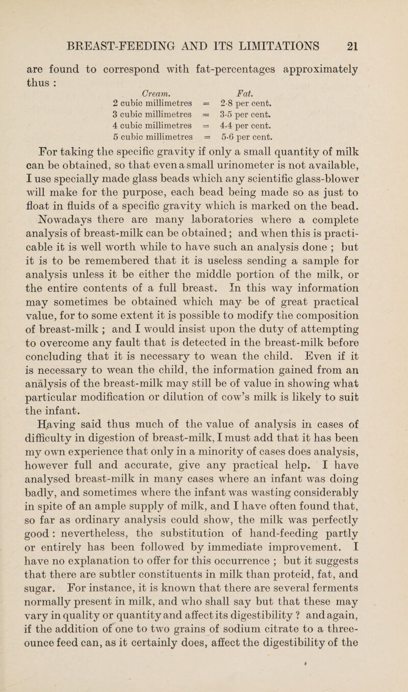 are found to correspond with fat-percentages thus : Cream. Fat. 2 cubic millimetres = 2-8 per cent. 3 cubic millimetres = 3-5 per cent. 4 cubic millimetres = 4*4 per cent. 5 cubic millimetres = 5-6 per cent. approximately For taking the specific gravity if only a small quantity of milk can be obtained, so that even a small urinometer is not available, I use specially made glass beads which any scientific glass-blower will make for the purpose, each bead being made so as just to float in fluids of a specific gravity which is marked on the bead. Nowadays there are many laboratories where a complete analysis of breast-milk can be obtained; and when this is practi¬ cable it is well worth while to have such an analysis done ; but it is to be remembered that it is useless sending a sample for analysis unless it be either the middle portion of the milk, or the entire contents of a full breast. In this way information may sometimes be obtained which may be of great practical value, for to some extent it is possible to modify the composition of breast-milk ; and I would insist upon the duty of attempting to overcome any fault that is detected in the breast-milk before concluding that it is necessary to wean the child. Even if it is necessary to wean the child, the information gained from an analysis of the breast-milk may still be of value in showing what particular modification or dilution of cow’s milk is likely to suit the infant. Having said thus much of the value of analysis in cases of difficulty in digestion of breast-milk, I must add that it has been my own experience that only in a minority of cases does analysis, however full and accurate, give any practical help. I have analysed breast-milk in many cases where an infant was doing badly, and sometimes where the infant was wasting considerably in spite of an ample supply of milk, and I have often found that, so far as ordinary analysis could show, the milk was perfectly good: nevertheless, the substitution of hand-feeding partly or entirely has been followed by immediate improvement. I have no explanation to offer for this occurrence ; but it suggests that there are subtler constituents in milk than proteid, fat, and sugar. For instance, it is known that there are several ferments normally present in milk, and who shall say but that these may vary in quality or quantity and affect its digestibility ? and again, if the addition of one to two grains of sodium citrate to a three- ounce feed can, as it certainly does, affect the digestibility of the