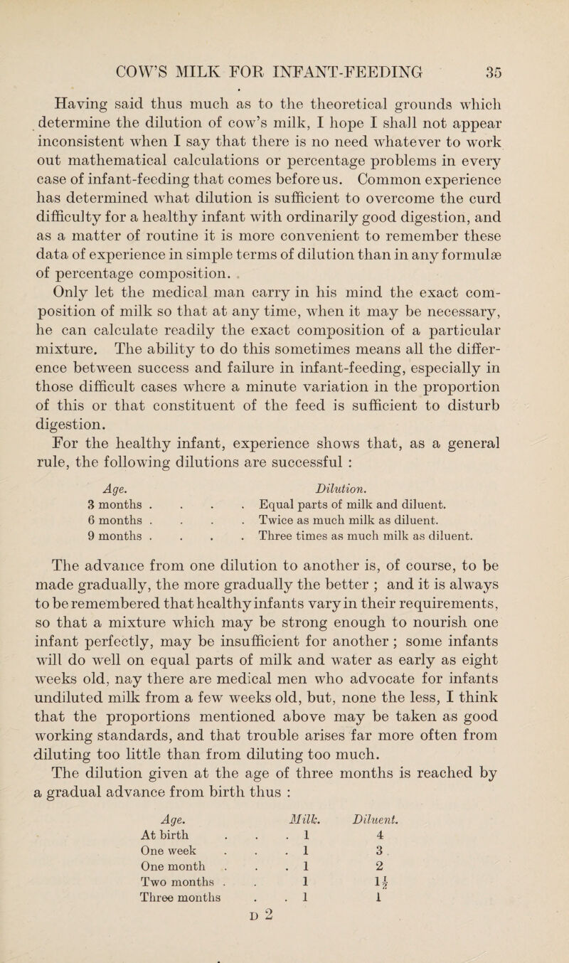 Having said thus much as to the theoretical grounds which determine the dilution of cow’s milk, I hope I shall not appear inconsistent when I say that there is no need whatever to work out mathematical calculations or percentage problems in every case of infant-feeding that comes before us. Common experience has determined what dilution is sufficient to overcome the curd difficulty for a healthy infant with ordinarily good digestion, and as a matter of routine it is more convenient to remember these data of experience in simple terms of dilution than in any formulae of percentage composition. Only let the medical man carry in his mind the exact com¬ position of milk so that at any time, when it may be necessary, he can calculate readily the exact composition of a particular mixture. The ability to do this sometimes means all the differ¬ ence between success and failure in infant-feeding, especially in those difficult cases where a minute variation in the proportion of this or that constituent of the feed is sufficient to disturb digestion. For the healthy infant, experience shows that, as a general rule, the following dilutions are successful : Age. Dilution. 3 months .... Equal parts of milk and diluent. 6 months .... Twice as much milk as diluent. 9 months .... Three times as much milk as diluent. The advance from one dilution to another is, of course, to be made gradually, the more gradually the better ; and it is always to be remembered that healthy infants vary in their requirements, so that a mixture which may be strong enough to nourish one infant perfectly, may be insufficient for another ; some infants will do well on equal parts of milk and water as early as eight weeks old, nay there are medical men who advocate for infants undiluted milk from a few weeks old, but, none the less, I think that the proportions mentioned above may be taken as good working standards, and that trouble arises far more often from diluting too little than from diluting too much. The dilution given at the age of three months is reached by a gradual advance from birth thus : Age. Milk. Diluent. At birth . 1 4 One week . 1 3 One month . 1 2 Two months . 1 n Three months . 1 D 2 1