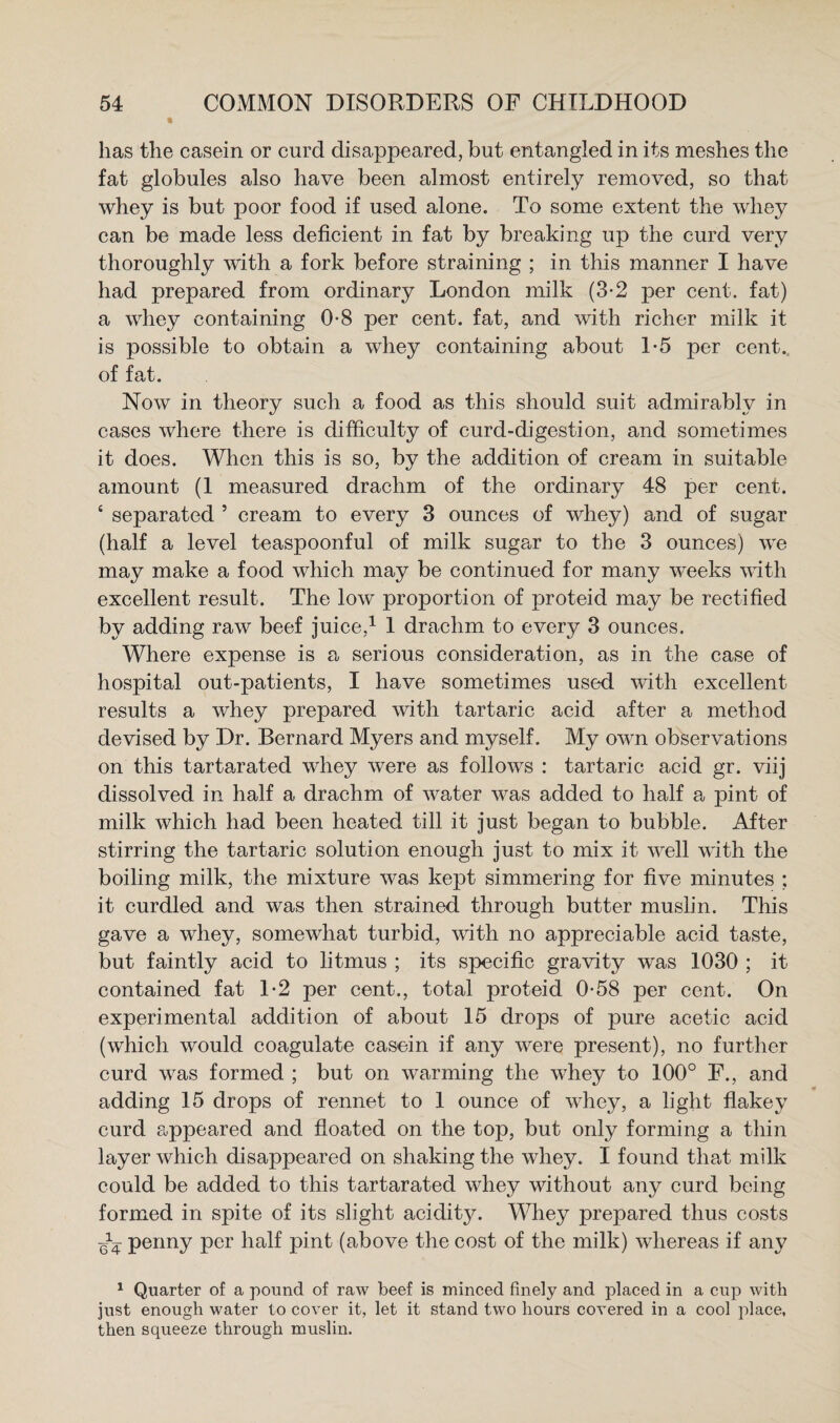 has the casein or curd disappeared, but entangled in its meshes the fat globules also have been almost entirely removed, so that whey is but poor food if used alone. To some extent the whey can be made less deficient in fat by breaking up the curd very thoroughly with a fork before straining ; in this manner I have had prepared from ordinary London milk (3-2 per cent, fat) a whey containing 0-8 per cent, fat, and with richer milk it is possible to obtain a whey containing about 1*5 per cent, of fat. Now in theory such a food as this should suit admirably in cases where there is difficulty of curd-digestion, and sometimes it does. When this is so, by the addition of cream in suitable amount (I measured drachm of the ordinary 48 per cent. ‘ separated ’ cream to every 3 ounces of whey) and of sugar (half a level teaspoonful of milk sugar to the 3 ounces) we may make a food which may be continued for many weeks vdth excellent result. The low proportion of proteid may be rectified by adding raw beef juice,^ I drachm to every 3 ounces. Where expense is a serious consideration, as in the case of hospital out-patients, I have sometimes used with excellent results a whey prepared with tartaric acid after a method devised by Dr. Bernard Myers and myself. My own observations on this tartarated whey were as follows : tartaric acid gr. viij dissolved in half a drachm of water was added to half a pint of milk which had been heated till it just began to bubble. After stirring the tartaric solution enough just to mix it well with the boiling milk, the mixture was kept simmering for five minutes ; it curdled and was then strained through butter muslin. This gave a whey, somewhat turbid, with no appreciable acid taste, but faintly acid to litmus ; its specific gravity was 1030 ; it contained fat 1-2 per cent., total proteid 0*58 per cent. On experimental addition of about 15 drops of pure acetic acid (which would coagulate casein if any were present), no further curd was formed ; but on warming the whey to 100° F., and adding 15 drops of rennet to 1 ounce of whey, a light fiakey curd c.ppeared and floated on the top, but only forming a thin layer which disappeared on shaking the whey. I found that milk could be added to this tartarated whey without any curd being formed in spite of its slight acidity. Whey prepared thus costs penny per half pint (above the cost of the milk) whereas if any ^ Quarter of a pound of raw beef is minced finely and placed in a cup with just enough water to cover it, let it stand two hours covered in a cool place, then squeeze through muslin.