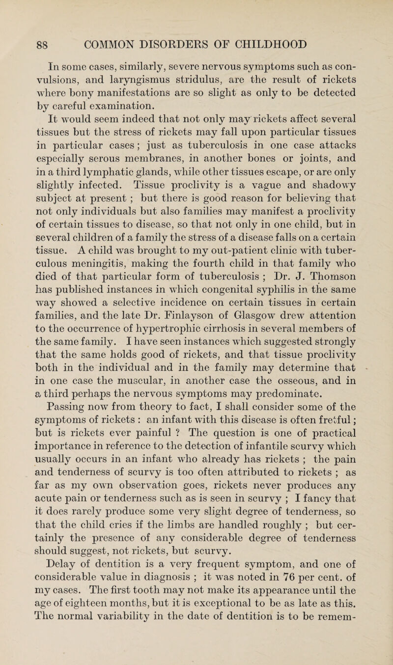 In some cases, similarly, severe nervous symptoms such as con¬ vulsions, and laryngismus stridulus, are the result of rickets where bony manifestations are so slight as only to be detected by careful examination. It would seem indeed that not only may rickets affect several tissues but the stress of rickets may fall upon particular tissues in particular cases; just as tuberculosis in one case attacks especially serous membranes, in another bones or joints, and in a third lymphatic glands, while other tissues escape, or are only slightly infected. Tissue proclivity is a vague and shadowy subject at present ; but there is good reason for believing that not only individuals but also families may manifest a proclivity of certain tissues to disease, so that not only in one child, but in several children of a family the stress of a disease falls on a certain tissue. A child was brought to my out-patient clinic with tuber¬ culous meningitis, making the fourth child in that family who died of that particular form of tuberculosis ; Dr. J. Thomson has published instances in which congenital syphilis in the same way showed a selective incidence on certain tissues in certain families, and the late Dr. Finlayson of Glasgow drew attention to the occurrence of hypertrophic cirrhosis in several members of the same family. I have seen instances which suggested strongly that the same holds good of rickets, and that tissue proclivity both in the individual and in the family may determine that - in one case the muscular, in another case the osseous, and in a third perhaps the nervous symptoms may predominate. Passing now from theory to fact, I shall consider some of the symptoms of rickets : an infant with this disease is often fretful; but is rickets ever painful ? The question is one of praetical importance in reference to the detection of infantile scurvy which usually occurs in an infant who already has rickets ; the pain and tenderness of scurvy is too often attributed to rickets ; as far as my own observation goes, rickets never produces any acute pain or tenderness such as is seen in scurvy ; I fancy that it does rarely produce some very slight degree of tenderness, so that the child cries if the limbs are handled roughly ; but cer¬ tainly the presence of any considerable degree of tenderness should suggest, not rickets, but scurvy. Delay of dentition is a very frequent symptom, and one of considerable value in diagnosis ; it was noted in 76 per cent, of my cases. The first tooth may not make its appearance until the age of eighteen months, but it is exceptional to be as late as this. The normal variability in the date of dentition is to be remem-