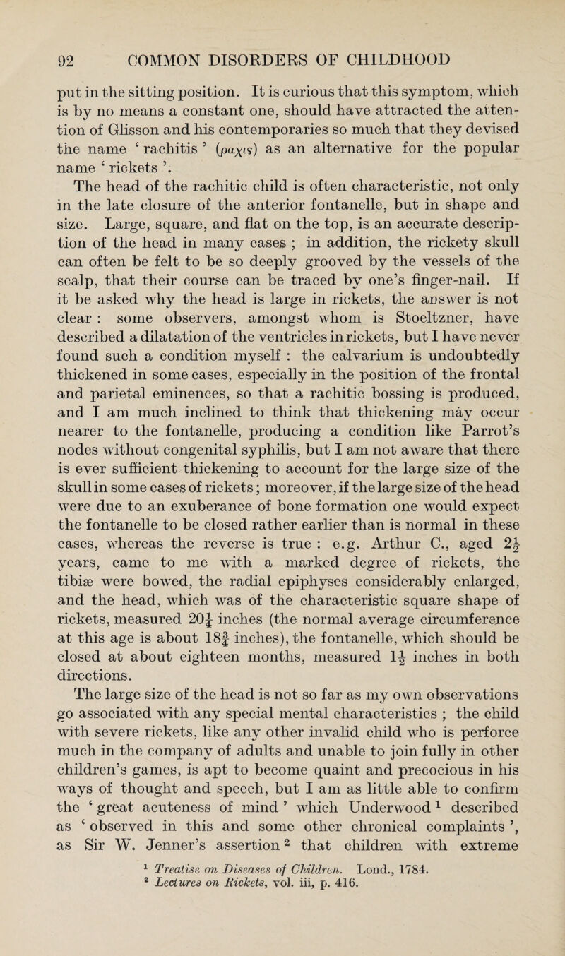 put in the sitting position. It is curious that this symptom, which is by no means a constant one, should have attracted the atten¬ tion of Glisson and his contemporaries so much that they devised the name ‘ rachitis ’ (payt?) as an alternative for the popular name ‘ rickets The head of the rachitic child is often characteristic, not only in the late closure of the anterior fontanelle, but in shape and size. Large, square, and flat on the top, is an accurate descrip¬ tion of the head in many cases ; in addition, the rickety skull can often be felt to be so deeply grooved by the vessels of the scalp, that their course can be traced by one’s finger-nail. If it be asked why the head is large in rickets, the answer is not clear : some observers, amongst whom is Stoeltzner, have described a dilatation of the ventricles in rickets, but I have never found such a condition myself : the calvarium is undoubtedly thickened in some cases, especially in the position of the frontal and parietal eminences, so that a rachitic bossing is produced, and I am much inclined to think that thickening may occur nearer to the fontanelle, producing a condition like Parrot’s nodes without congenital syphilis, but I am not aware that there is ever sufficient thickening to account for the large size of the skull in some cases of rickets; moreover, if the large size of the head were due to an exuberance of bone formation one would expect the fontanelle to be closed rather earlier than is normal in these cases, whereas the reverse is true : e.g. Arthur C., aged 2J years, came to me with a marked degree of rickets, the tibiae were bowed, the radial epiphyses considerably enlarged, and the head, which was of the characteristic square shape of rickets, measured 20^ inches (the normal average circumference at this age is about I8| inches), the fontanelle, which should be closed at about eighteen months, measured IJ inches in both directions. The large size of the head is not so far as my own observations go associated with any special mental characteristics ; the child with severe rickets, like any other invalid child who is perforce much in the company of adults and unable to join fully in other children’s games, is apt to become quaint and precocious in his ways of thought and speech, but I am as little able to confirm the ‘ great acuteness of mind ’ which Underwood ^ described as ‘ observed in this and some other chronical complaints as Sir W. Tenner’s assertion ^ that children with extreme ^ Treatise on Diseases of Children. Lond., 1784. ^ Lectures on Rickets, vol. iii, p. 416.