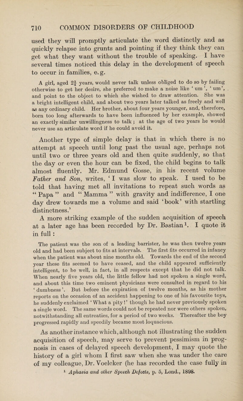 used they will promptly articulate the word distinctly and as quickly relapse into grunts and pointing if they think they can get what they want without the trouble of speaking. I have several times noticed this delay in the development of speech to occur in families, e.g. A girl, aged 2f years, would never talk unless obliged to do so by failing otherwise to get her desire, she preferred to make a noise like ‘ um ‘ um’, and point to the object to which she wished to draw attention. She was a bright intelligent child, and about two years later talked as freely and well as any ordinary child. Her brother, about four years younger, and, therefore, born too long afterwards to have been influenced by her example, showed an exactly similar unwillingness to talk ; at the age of two years he would never use an articulate word if he could avoid it. Another type of simple delay is that in which there is no attempt at speech until long past the usual age, perhaps not until two or three years old and then quite suddenly, so that the day or even the hour can be fixed, the child begins to talk almost fluently. Mr. Edmund Gosse, in his recent volume Father and Son, writes, ‘ I was slow to speak. I used to be told that having met all invitations to repeat such words as “ Papa ” and “ Mamma ” with gravity and indifference, I one day drew towards me a volume and said ‘book’ with startling distinctness.’ A more striking example of the sudden acquisition of speech at a later age has been recorded by Dr. Bastian^. I quote it in full : The patient was the son of a leading barrister, he was then twelve years old and had been subject to fits at intervals. The first fits oceurred in infaney when the patient was about nine months old. Towards the end of the second year these fits seemed to have ceased, and the child appeared sufficiently intelligent, to be well, in fact, in all respects except that he did not talk. When nearly five years old, the little fellow had not spoken a single word, and about this time two eminent physieians were eonsulted in regard to his ‘ dumbness ’. But before the expiration of twelve months, as his mother reports on the occasion of an accident happening to one of his favourite toys, he suddenly exelaimed ‘ What a pity! ’ though he had never previously spoken a single word. The same words eould not be repeated nor were others spoken, notwithstanding all entreaties, for a period of two weeks. Thereafter the boy progressed rapidly and speedily became most loquacious. As another instance which, although not illustrating the sudden acquisition of speech, may serve to prevent pessimism in prog¬ nosis in cases of delayed speech development, I may quote the history of a girl whom I first saw when she was under the care of my colleague. Dr. Voelcker (he has recorded the case fully in ^ Aphasia and other Speech Defects, p. 5, Lond., 1898.