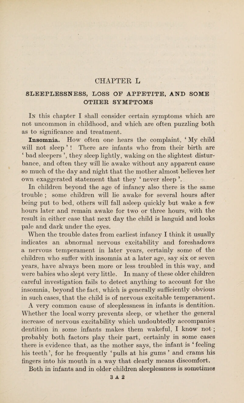 CHAPTER L SLEEPLESSNESS, LOSS OP APPETITE, AND SOME OTHER SYMPTOMS In this chapter I shall consider certain symptoms which are not uncommon in childhood, and which are often puzzling both as to significance and treatment. Insomnia. How often one hears the complaint, ‘ My child will not sleep ’ ! There are infants who from their birth are ‘ bad sleepers ’, they sleep lightly, waking on the slightest distur¬ bance, and often they will lie awake mthout any apparent cause so much of the day and night that the mother almost believes her owm exaggerated statement that they ‘ never sleep In children beyond the age of infancy also there is the same trouble ; some children will lie awake for several hours after being put to bed, others will fall asleep quickly but wake a few hours later and remain awake for two or three hours, with the result in either case that next day the child is languid and looks pale and dark under the eyes. When the trouble dates from earliest infancy I think it usually indicates an abnormal nervous excitability and foreshadows a nervous temperament in later years, certainly some of the children who suffer with insomnia at a later age, say six or seven years, have always been more or less troubled in this way, and were babies who slept very little. In many of these older children careful investigation fails to detect anything to account for the insomnia, beyond the fact, which is generally sufficiently obvious in such cases, that the child is of nervous excitable temperament. A very common cause of sleeplessness in infants is dentition. Whether the local worry prevents sleep, or whether the general increase of nervous excitability which undoubtedly accompanies dentition in some infants makes them wakeful, I know not; probably both factors play their part, certainly in some cases there is evidence that, as the mother says, the infant is ‘ feeling his teeth’, for he frequently ‘pulls at his gums ’ and crams his fingers into his mouth in a way that clearly means discomfort. Both in infants and in older children sleeplessness is sometimes 3 A 2