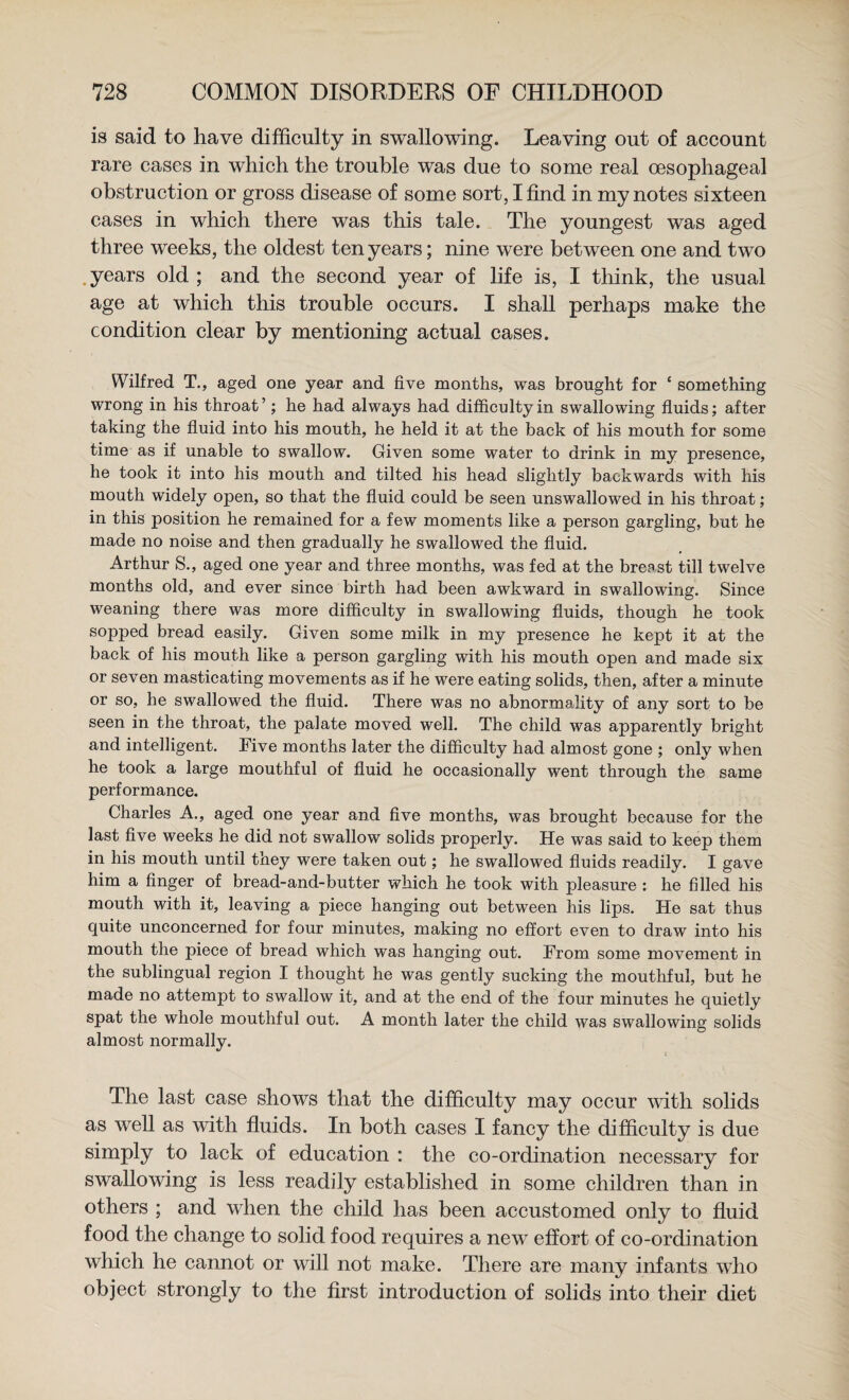 is said to have difficulty in swallowing. Leaving out of account rare cases in which the trouble was due to some real oesophageal obstruction or gross disease of some sort, I find in my notes sixteen cases in which there was this tale. The youngest was aged three weeks, the oldest ten years; nine were between one and two .years old; and the second year of life is, I think, the usual age at which this trouble occurs. I shall perhaps make the condition clear by mentioning actual cases. Wilfred T., aged one year and five months, was brought for ‘ something wrong in his throat’; he had always had difficulty in swallowing fluids; after taking the fluid into his mouth, he held it at the back of his mouth for some time as if unable to swallow. Given some water to drink in my presence, he took it into his mouth and tilted his head slightly backwards with his mouth widely open, so that the fluid could be seen unswallowed in his throat; in this position he remained for a few moments like a person gargling, but he made no noise and then gradually he swallowed the fluid. Arthur S., aged one year and three months, was fed at the breast till twelve months old, and ever since birth had been awkward in swallowing. Since weaning there was more difficulty in swallowing fluids, though he took sopped bread easily. Given some milk in my presence he kept it at the back of his mouth like a person gargling with his mouth open and made six or seven masticating movements as if he were eating solids, then, after a minute or so, he swallowed the fluid. There was no abnormality of any sort to be seen in the throat, the palate moved well. The child was apparently bright and intelligent. Five months later the difficulty had almost gone ; only when he took a large mouthful of fluid he occasionally went through the same performance. Charles A., aged one year and five months, was brought because for the last five weeks he did not swallow solids properly. He was said to keep them in his mouth until they were taken out; he swallowed fluids readily. I gave him a finger of bread-and-butter which he took with pleasure : he filled his mouth with it, leaving a piece hanging out between his lips. He sat thus quite unconcerned for four minutes, making no effort even to draw into his mouth the piece of bread which was hanging out. From some movement in the sublingual region I thought he was gently sucking the mouthful, but he made no attempt to swallow it, and at the end of the four minutes he quietly spat the whole mouthful out. A month later the child was swallowing solids almost normally. The last case shows that the difficulty may occur tvith solids as well as with fluids. In both cases I fancy the difficulty is due simply to lack of education : the co-ordination necessary for swallowing is less readily established in some children than in others ; and when the child has been accustomed only to fluid food the change to solid food requires a new effort of co-ordination which he cannot or will not make. There are many infants who object strongly to the first introduction of solids into their diet