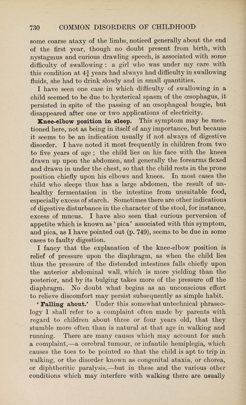 some coarse ataxy of the limbs, noticed generally about the end of the first year, though no doubt present from birth, with nystagmus and curious drawling speech, is associated with some difficulty of swallowing : a girl who was under my care with this condition at 4f years had always had difficulty in swallowing fluids, she had to drink slowly and in small quantities. I have seen one case in which difficulty of swallowing in a child seemed to be due to hysterical spasm of the oesophagus, it persisted in spite of the passing of an oesophageal bougie, but disappeared after one or two apphcations of electricity. Knee-elbow position in sleep. This symptom may be men¬ tioned here, not as being in itself of any importance, but because it seems to be an indication usually if not always of digestive disorder. I have noted it most frequently in children from two to five years of age ; the child lies on his face with the knees drawn up upon the abdomen, and generally the forearms flexed and drawn in under the chest, so that the child rests in the prone position chiefly upon his elbows and knees. In most cases the child who sleeps thus has a large abdomen, the result of un¬ healthy fermentation in the intestine from unsuitable food, especially excess of starch. Sometimes there are other indications of digestive disturbance in the character of the stool, for instance, excess of mucus. I have also seen that curious perversion of appetite which is known as ‘pica’ associated with this symptom, and pica, as I have pointed out (p. 749), seems to be due in some cases to faulty digestion. I fancy that the explanation of the knee-elbow position is rehef of pressure upon the diaphragm, as when the child lies thus the pressure of the distended intestines falls chiefly upon the anterior abdominal wall, which is more yielding than the posterior, and by its bulging takes more of the pressure off the diaphragm. No doubt what begins as an unconscious effort to relieve discomfort may persist subsequently as simple habit. ‘ Palling about.’ Under this somewhat untechnical phraseo¬ logy I shall refer to a complaint often made by parents with regard to children about three or four years old, that they stumble more often than is natural at that age in walking and running. There are many causes which may account for such a complaint,—a cerebral tumour, or infantile hemiplegia^ which causes the toes to be pointed so that the child is apt to trip in walking, or the disorder known as congenital ataxia, or chorea, or diphtheritic paralysis,—but in these and the various other conditions which may interfere with walking there are usually