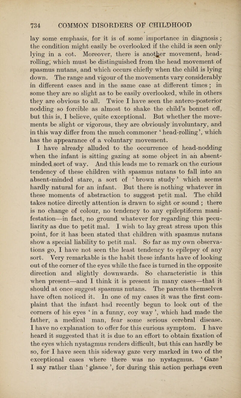 lay some emphasis, for it is of some importance in diagnosis ; the condition might easily be overlooked if the child is seen only lying in a cot. Moreover, there is anotjjer movement, head¬ rolling, which must be distinguished from the head movement of spasmus nutans, and which occurs chiefly when the child is lying down. The range and vigour of the movements vary considerably in different cases and in the same case at different times ; in some they are so slight as to be easily overlooked, while in others they are obvious to all. Twice I have seen the antero-posterior nodding so forcible as almost to shake the child’s bonnet off, but this is, I believe, cjuite exceptional. But whether the move¬ ments be slight or vigorous, they are obviously involuntary, and in this way differ from the much commoner ‘ head-rolling’, which has the appearance of a voluntary movement. I have already alluded to the occurrence of head-nodding when the infant is sitting gazing at some object in ah absent- minded sort of way. And this leads me to remark on the curious tendency of these children with spasmus nutans to fall into an absent-minded stare, a sort of ‘ brown study ’ which seems hardly natural for an infant. But there is nothing whatever in these moments of abstraction to suggest petit mal. The child takes notice directly attention is drawn to sight or sound ; there is no change of colour, no tendency to any epileptiform mani¬ festation—in fact, no ground whatever for regarding this pecu¬ liarity as due to petit mal. I wish to lay great stress upon this point, for it has been stated that children with spasmus nutans show a special liability to petit mal. So far as my own observa¬ tions go, I have not seen the least tendency to epilepsy of any sort. Very remarkable is the habit these infants have of looking out of the corner of the eyes while the face is turned in the opposite direction and slightly downwards. So characteristic is this when present—and I think it is present in many cases—that it should at once suggest spasmus nutans. The parents themselves have often noticed it. In one of my cases it was the first com¬ plaint that the infant had recently begun to look out of the corners of his eyes ‘ in a funny, coy way ’, which had made the father, a medical man, fear some serious cerebral disease. I have no explanation to offer for this curious symptom. I have heard it suggested that it is due to an effort to obtain fixation of the eyes which nystagmus renders difficult, but this can hardly be so, for I have seen this side way gaze very marked in two of the exceptional cases where there was no nystagmus. ‘ Gaze ’ I say rather than ‘ glance ’, for during this action perhaps even