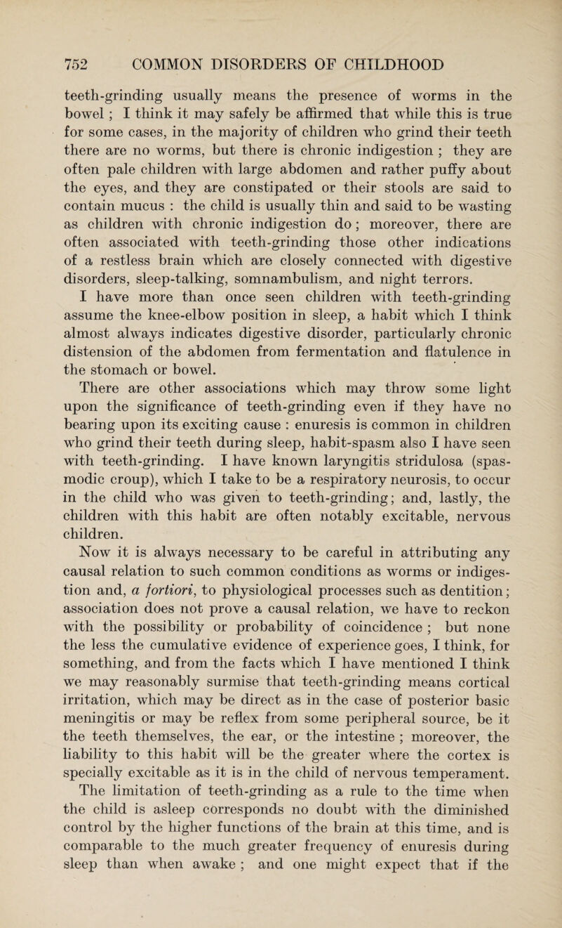 teeth-grinding usually means the presence of worms in the bowel; I think it may safely be affirmed that while this is true for some cases, in the majority of children who grind their teeth there are no worms, but there is chronic indigestion ; they are often pale children with large abdomen and rather puffy about the eyes, and they are constipated or their stools are said to contain mucus : the child is usually thin and said to be wasting as children with chronic indigestion do; moreover, there are often associated with teeth-grinding those other indications of a restless brain which are closely connected with digestive disorders, sleep-talking, somnambulism, and night terrors. I have more than once seen children with teeth-grinding assume the knee-elbow position in sleep, a habit which I think almost always indicates digestive disorder, particularly chronic distension of the abdomen from fermentation and flatulence in the stomach or bowel. There are other associations which may throw some light upon the significance of teeth-grinding even if they have no bearing upon its exciting cause : enuresis is common in children who grind their teeth during sleep, habit-spasm also I have seen with teeth-grinding. I have known laryngitis stridulosa (spas¬ modic croup), which I take to be a respiratory neurosis, to occur in the child who was given to teeth-grinding; and, lastly, the children with this habit are often notably excitable, nervous children. Now it is always necessary to be careful in attributing any causal relation to such common conditions as worms or indiges¬ tion and, a fortiori, to physiological processes such as dentition; association does not prove a causal relation, we have to reckon with the possibility or probability of coincidence ; but none the less the cumulative evidence of experience goes, I think, for something, and from the facts which I have mentioned I think we may reasonably surmise that teeth-grinding means cortical irritation, which may be direct as in the case of posterior basic meningitis or may be reflex from some peripheral source, be it the teeth themselves, the ear, or the intestine ; moreover, the liability to this habit will be the greater where the cortex is specially excitable as it is in the child of nervous temperament. The limitation of teeth-grinding as a rule to the time when the child is asleep corresponds no doubt with the diminished control by the higher functions of the brain at this time, and is comparable to the much greater frequency of enuresis during sleep than when awake ; and one might expect that if the