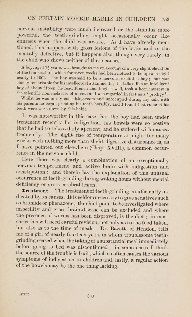 nervous instability were much increased or the stimulus more powerful, the teeth-grinding might occasionally occur like enuresis when the child was awake. As I have already men¬ tioned, this happens with gross lesions of the brain and in the mentally defective, but it happens also, though very rarely, in the child who shows neither of these causes. l*oy, aged 7^ years, was brought to me on account of a very slight elevation of the temperature, which for seven weeks had been noticed to be up each night nearly to 100°. The boy was said to be a nervous, excitable boy; but was chiefly remarkable for his intellectual attainments ; he talked like an intelligent boy of about fifteen, he read French and English well, took a keen interest in the scientific nomenclature of insects and was regarded in fact as a ‘ prodigy ’. Whilst he was in my consulting-room and unoccupied during my talk with his parents he began grinding his teeth horribly, and I found that some of his teeth were worn down by this habit. It was noteworthy in this case that the boy had been under treatment recently for indigestion, his bowels were so costive that he had to take a daily aperient, and he suffered with nausea frequently. The slight rise of temperature at night for many weeks with nothing more than slight digestive disturbance is, as I have pointed out elsewhere (Chap. XVIII), a common occur¬ rence in the nervous child. Here there was clearly a combination of an exceptionally nervous temperament and active brain with indigestion and constipation : and therein lay the explanation of this unusual occurrence of teeth-grinding during waking hours without mental deficiency or gross cerebral lesion. Treatment. The treatment of teeth-grinding is sufficiently in¬ dicated by its causes. It is seldom necessary to give sedatives such as bromide or phenazone; the chief point to be investigated where imbecility and gross brain-disease can be excluded and where the presence of worms has been disproved, is the diet; in most cases this will need careful revision, not only as to the food taken, but also as to the time of meals. Dr. Bazett, of Hendon, tells me of a girl of nearlj^ fourteen years in whom troublesome teeth- grinding ceased when the taking of a substantial meal immediately before going to bed was discontinued ; in some cases I think the source of the trouble is fruit, which so often causes the various symptoms of indigestion in children and, lastly, a regular action of the bowels may be the one thing lacking. 3 o STILL