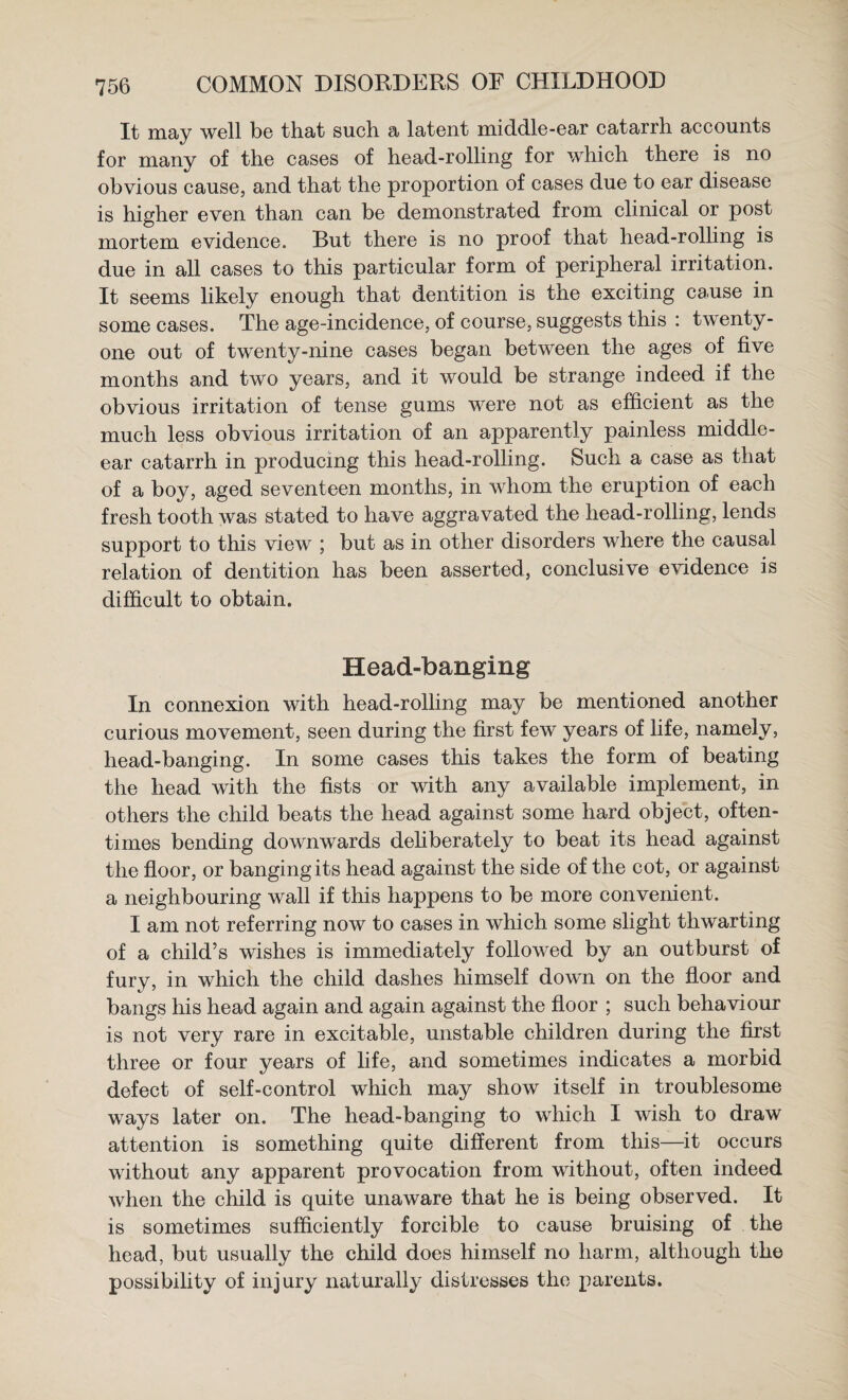 It may well be that such a latent middle-ear catarrh accounts for many of the cases of head-rolling for which there is no obvious cause, and that the proportion of cases due to ear disease is higher even than can be demonstrated from clinical or post mortem evidence. But there is no proof that head-rolhng is due in all cases to this particular form of peripheral irritation. It seems likely enough that dentition is the exciting cause in some cases. The age-incidence, of course, suggests this : twenty- one out of twenty-nine cases began between the ages of five months and two years, and it would be strange indeed if the obvious irritation of tense gums were not as efficient as the much less obvious irritation of an apparently painless middle- ear catarrh in producing this head-rolling. Such a case as that of a boy, aged seventeen months, in whom the eruption of each fresh tooth was stated to have aggravated the head-rolling, lends support to this view ; but as in other disorders where the causal relation of dentition has been asserted, conclusive evidence is difficult to obtain. Head-banging In connexion with head-rolling may be mentioned another curious movement, seen during the first few years of life, namely, head-banging. In some cases this takes the form of beating the head with the fists or with any available implement, in others the child beats the head against some hard object, often¬ times bending downwards defiberately to beat its head against the floor, or banging its head against the side of the cot, or against a neighbouring wall if this happens to be more convenient. I am not referring now to cases in which some slight thwarting of a child’s wishes is immediately followed by an outburst of fury, in which the child dashes himself down on the floor and bangs his head again and again against the floor ; such behaviour is not very rare in excitable, unstable children during the first three or four years of life, and sometimes indicates a morbid defect of self-control which may show itself in troublesome ways later on. The head-banging to which I wish to draw attention is something quite different from this—^it occurs without any apparent provocation from without, often indeed when the child is quite unaware that he is being observed. It is sometimes sufficiently forcible to cause bruising of the head, but usually the child does himself no harm, although the possibility of injury naturally distresses the parents.