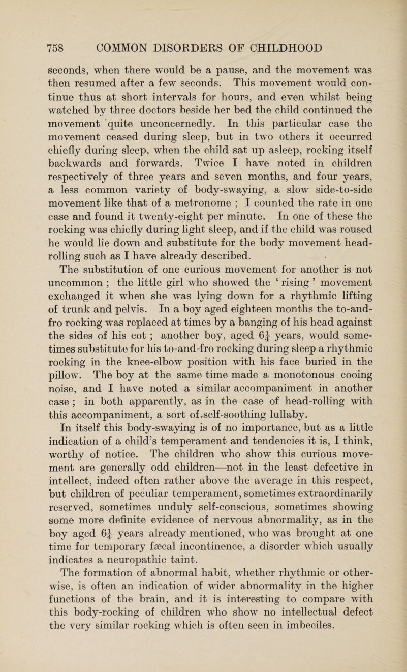 seconds, when there would be a pause, and the movement was then resumed after a few seconds. This movement would con¬ tinue thus at short intervals for hours, and even whilst being watched by three doctors beside her bed the child continued the movement quite unconcernedly. In this particular case the movement ceased during sleep, but in two others it occurred chiefly during sleep, when the child sat up asleep, rocking itself backwards and forwards. Twice I have noted in children respectively of three years and seven months, and four years, a less common variety of body-swaying, a slow side-to-side movement like that of a metronome ; I counted the rate in one case and found it twenty-eight per minute. In one of these the rocking was chiefly during light sleep, and if the child was roused he would lie down and substitute for the body movement head¬ rolling such as I have already described. The substitution of one curious movement for another is not uncommon ; the little girl who showed the ‘ rising ’ movement exchanged it when she was lying down for a rhythmic lifting of trunk and pelvis. In a boy aged eighteen months the to-and- fro rocking was replaced at times by a banging of his head against the sides of his cot; another boy, aged years, would some- times substitute for his to-and-fro rocking during sleep a rhythmic rocking in the knee-elbow position with his face buried in the pillow. The boy at the same time made a monotonous cooing noise, and I have noted a similar accompaniment in another case ; in both apparently, as in the case of head-rolling with this accompaniment, a sort of,self-soothing lullaby. In itself this body-swaying is of no importance, but as a little indication of a child’s temperament and tendencies it is, I think, worthy of notice. The children who show this curious move¬ ment are generally odd children—not in the least defective in intellect, indeed often rather above the average in this respect, but children of peculiar temperament, sometimes extraordinarily reserved, sometimes unduly self-conscious, sometimes showing some more definite evidence of nervous abnormality, as in the boy aged years already mentioned, who was brought at one time for temporary faecal incontinence, a disorder which usually indicates a neuropathic taint. The formation of abnormal habit, whether rhythmic or other¬ wise, is often an indication of wider abnormality in the higher functions of the brain, and it is interesting to compare with this body-rocking of children who show no intellectual defect the very similar rocking which is often seen in imbeciles.