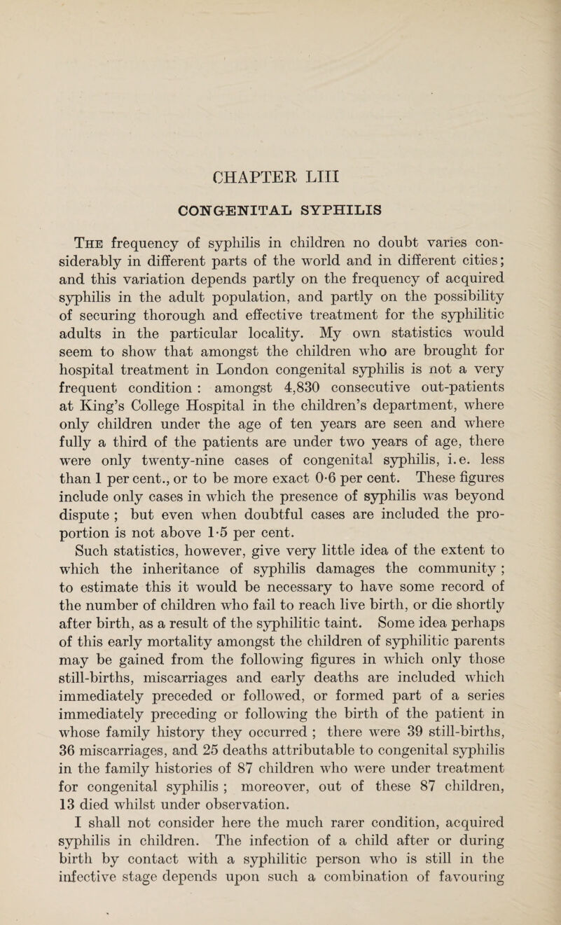 CHAPTER LIII CONGENITAL SYPHILIS The frequency of syphilis in children no doubt varies con¬ siderably in different parts of the world and in different cities; and this variation depends partly on the frequency of acquired syphilis in the adult population, and partly on the possibility of securing thorough and effective treatment for the syphilitic adults in the particular locality. My own statistics would seem to show that amongst the children who are brought for hospital treatment in London congenital syphilis is not a very frequent condition : amongst 4,830 consecutive out-patients at King’s College Hospital in the children’s department, where only children under the age of ten years are seen and where fully a third of the patients are under two years of age, there were only twenty-nine cases of congenital syphilis, i.e. less than 1 per cent., or to be more exact 0-6 per cent. These figures include only cases in which the presence of syphilis was beyond dispute ; but even when doubtful cases are included the pro¬ portion is not above 1-5 per cent. Such statistics, however, give very little idea of the extent to which the inheritance of syphilis damages the community; to estimate this it would be necessary to have some record of the number of children who fail to reach live birth, or die shortly after birth, as a result of the syphilitic taint. Some idea perhaps of this early mortality amongst the children of syphilitic parents may be gained from the following figures in which only those still-births, miscarriages and early deaths are included which immediately preceded or followed, or formed part of a series immediately preceding or following the birth of the patient in whose family history they occurred ; there were 39 still-births, 36 miscarriages, and 25 deaths attributable to congenital syphilis in the family histories of 87 children who were under treatment for congenital syphilis ; moreover, out of these 87 children, 13 died whilst under observation. I shall not consider here the much rarer condition, acquired syphilis in children. The infection of a child after or during birth by contact with a syphilitic person who is still in the infective stage depends upon such a combination of favouring