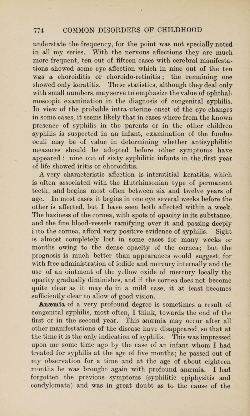 understate the frequeney, for the point was not speeially noted in all my series. With the nervous affections they are much more frequent, ten out of fifteen cases with cerebral manifesta¬ tions showed some eye affection which in nine out of the ten was a choroiditis or choroido-retinitis; the remaining one showed only keratitis. These statistics, although they deal only with small numbers, may serve to emphasize the value of ophthal¬ moscopic examination in the diagnosis of congenital syphilis. In view of the probable intra-uterine onset of the eye changes in some cases, it seems likely that in cases where from the known presence of syphilis in the parents or in the other children syphilis is suspected in an infant, examination of the fundus oculi may be of value in determining whether antisyphilitic measures should be adopted before other symptoms have appeared : nine out of sixty syphilitic infants in the .first year of life showed iritis or choroiditis. A very characteristic affection is interstitial keratitis, which is often associated with the Hutchinsonian type of permanent teeth, and begins most often between six and twelve years of age. In most cases it begins in one eye several weeks before the other is affected, but I have seen both affected within a week. The haziness of the cornea, with spots of opacity in its substance, and the fine blood-vessels ramifying over it and passing deeply i'lto the cornea, afford very positive evidence of syphilis. Sight is almost completely lost in some cases for many weeks or months owing to the dense opacity of the cornea; but the prognosis is much better than appearances would suggest, for with free administration of iodide and mercury internally and the use of an ointment of the yellow oxide of mercury locally the opacity gradually diminishes, and if the cornea does not become quite clear as it may do in a mild case, it at least becomes sufficiently clear to allow of good vision. Anaemia of a very profound degree is sometimes a result of congenital syphilis, most often, I think, towards the end of the first or in the second year. This anasmia may occur after all other manifestations of the disease have disappeared, so that at the time it is the only indication of syphilis. This was impressed upon me some time ago by the case of an infant whom I had treated for syphilis at the age of five months; he passed out of my observation for a time and at the age of about eighteen months he was brought again with profound anaemia. I had forgotten the previous symptoms (syphilitic epiphysitis and condylomata) and was in great doubt as to the cause of the