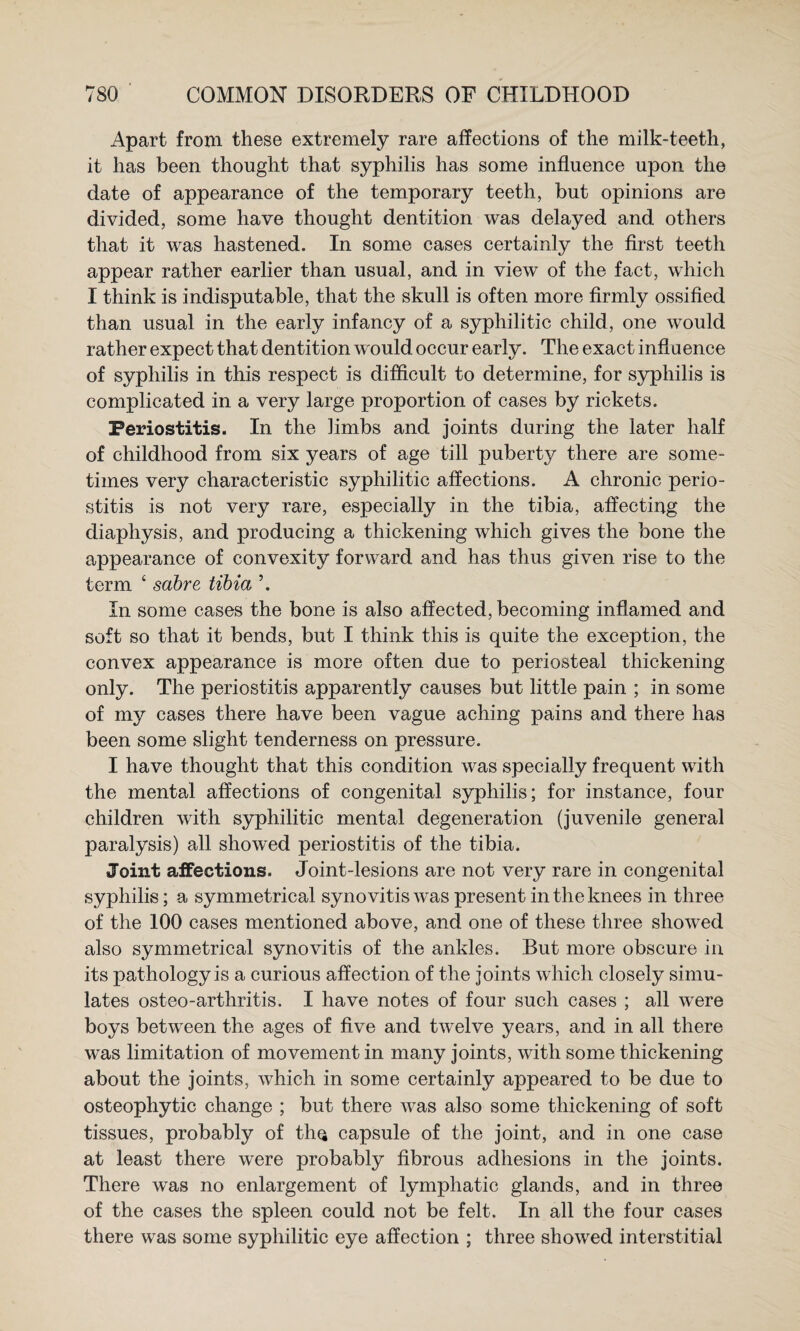 Apart from these extremely rare affections of the milk-teeth, it has been thought that syphilis has some influence upon the date of appearance of the temporary teeth, but opinions are divided, some have thought dentition was delayed and others that it was hastened. In some cases certainly the first teeth appear rather earlier than usual, and in view of the fact, which I think is indisputable, that the skull is often more firmly ossified than usual in the early infancy of a syphilitic child, one would rather expect that dentition would occur early. The exact influence of syphilis in this respect is difficult to determine, for syphilis is complicated in a very large proportion of cases by rickets. Periostitis. In the limbs and joints during the later half of childhood from six years of age till puberty there are some¬ times very characteristic syphilitic affections. A chronic perio¬ stitis is not very rare, especially in the tibia, affecting the diaphysis, and producing a thickening which gives the bone the appearance of convexity forward and has thus given rise to the term ‘ sabre tibia ’. In some cases the bone is also affected, becoming inflamed and soft so that it bends, but I think this is quite the exception, the convex appea^rance is more often due to periosteal thickening only. The periostitis apparently causes but little pain ; in some of my cases there have been vague aching pains and there has been some slight tenderness on pressure. I have thought that this condition was specially frequent with the mental affections of congenital syphilis; for instance, four children with syphilitic mental degeneration (juvenile general paralysis) all showed periostitis of the tibia. Joint affections. Joint-lesions are not very rare in congenital syphilis; a symmetrical synovitis was present in the knees in three of the 100 cases mentioned above, and one of these three showed also symmetrical synovitis of the ankles. But more obscure in its pathology is a curious affection of the joints which closely simu¬ lates osteo-arthritis. I have notes of four such cases ; all were boys between the ages of five and twelve years, and in all there was limitation of movement in many joints, with some thickening about the joints, which in some certainly appeared to be due to osteophytic change ; but there was also some thickening of soft tissues, probably of tliQ capsule of the joint, and in one case at least there were probably fibrous adhesions in the joints. There w^as no enlargement of lymphatic glands, and in three of the cases the spleen could not be felt. In all the four cases there was some syphilitic eye affection ; three showed interstitial