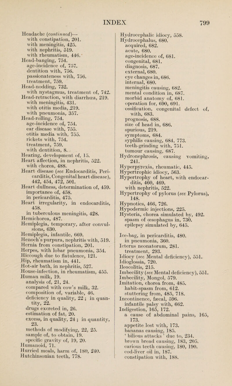 Headache {continued)— A\ ith constipation, 201. ■\^•ith meningitis, 425. M'ith nephritis, 519. ith rheumatism, 440.' Head-banging, 754. age-incidence of, 757. dentition with, 756. ])as8ionatene8s Avith, 756. treatment, 759. Head-nodding, 732. AA'ith nystagmus, treatment of, 742. Head-retraction, AA ith diarrhoea, 219. Avith meningitis, 431. Avith otitis media, 219. A\ ith pneumonia, 357. Head-rolling, 754. age-incidence of, 754. ear disease AA'ith, 755. otitis media A\ ith, 755. rickets Avith, 754. treatment, 759. A\ith dentition, 8.j, Hearing, development of, 15. Heart affection, in nephritis, 522. AA'ith chorea, 488. Heart disease {see Endocarditis, Peri¬ carditis, Congenital heart disease), 442, 454, 472, 501. Heart dullness, determination of, 459. importance of, 458. in pericarditis, 475. Heart irregularity, in endocarditis, 458. in tuberculous meningitis, 428. Hemichorea, 487. Hemiplegia, temporary, after coiiAml- sions, 630. Hemiplegia, infantile, 669. Henoch’s purpura, nephritis AA'ith, 519. Hernia from constipation, 201. Herpes, AAuth lobar pneumonia, 354. Hiccough due to flatulence, 121. Hip, rheumatism in, 441. Hot-air bath, in nephritis, 527. House-infection, in rheumatism, 455. Human milk, 19. analysis of, 21, 24. compared Avith coaa^’s milk, 32. composition of, variable, 46. deficiency in quality, 22 ; in quan¬ tity, 22. drugs excreted in, 26. estimation of fat, 20. excess, in quality, 24 ; in quantity, 23* Tnethods of modifying, 22, 25. sample of, to obtain, 19. specific gravity of, 19, 20. Humanoid, 71. Hurried meals, harm of, 180, 240. Hutchinsonian teeth, 778. Hydrocei)halic idiocy, 558. Hydrocephalus, 680. acquired, 682. acute, 680. age-incidence of, 681. congenital, 681. diagnosis, 687. external, 680. eye changes in, 686. internal, 680. meningitis causing, 682. mental condition in, 687. morbid anatomy of, 681. operation for, 690, 691. ossification, congenital defect of, AA'ith, 683. prognosis, 688. size of head in, 686. spurious, 219. symptoms, 684. syphilis causing, 684, 773. teeth-grinding AA'ith, 751. tumour causing, 687. Hydronephrosis, causing vomiting, 241. Hyperpyrexia, rheumatic, 445. Hypertrophic idiocy, 563. Hypertrophy of heart, AA'ith endocar¬ ditis, 460, 469. AA'ith nephritis, 522. Hypertrophy of pylorus {see Pylorus), 148. Hypnotics, 466, 726. Hypodermic injections, 225. Hysteria, chorea simulated by, 492. spasm of oesophagus in, 730. epilepsy simulated by, 645. Ice-bag, in pericarditis, 480. in pneumonia, 360. Icterus neonatorum, 281. treatment, 293. Idiocy {see Mental deficiency), 551. Idioglossia, 720. Ileocolitis, 215. Imbecility (see Mental deficiency), 551. Imbecility, Mongol, 579. Imitation, chorea from, 485. habit-spasm from, 612. stuttering from, 485, 718. Incontinence, fsecal, 596. infantile palsy AAuth, 662. Indigestion, 165, 172. a cause of abdominal pains, 165, 173. appetite lost AA'ith, 173. bananas causing, 185. ‘ bilious attacks ’ due to, 234. broAA’ii bread causing, 183, 205. carious teeth causing, 180, 190. cod-liver oil in, 187. constipation Avith, 188.