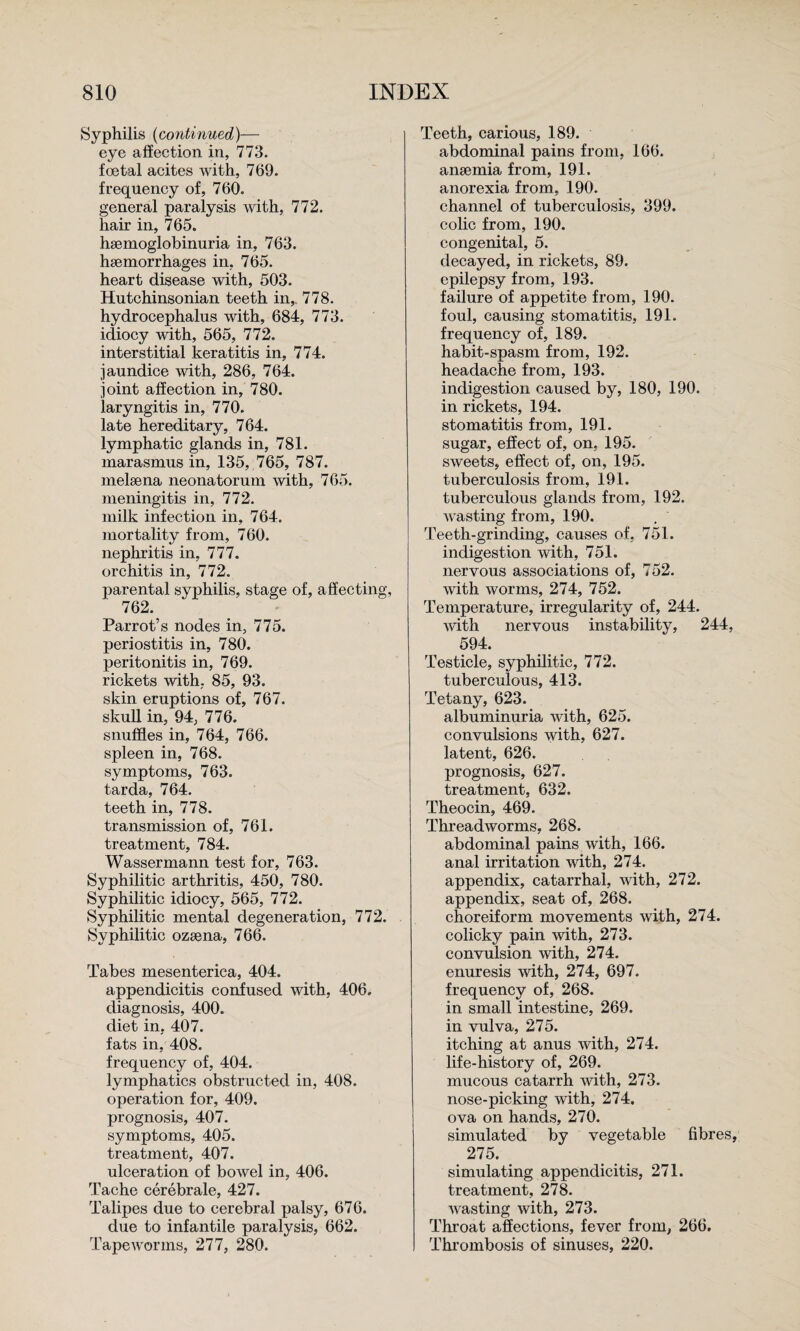Syphilis {continued)— eye affection in, 773. foetal acites with, 769. frequency of, 760. general paralysis with, 772. hair in, 765. hsemoglobinuria in, 763. haemorrhages in, 765. heart disease with, 503. Hutchinsonian teeth in,. 778. hydrocephalus with, 684, 773. idiocy with, 565, 772. interstitial keratitis in, 774. jaundice with, 286, 764. joint affection in, 780. laryngitis in, 770. late hereditary, 764. lymphatic glands in, 781. marasmus in, 135, 765, 787. melaena neonatorum with, 765. meningitis in, 772. milk infection in, 764. mortality from, 760. nephritis in, 777. orchitis in, 772. parental syphilis, stage of, affecting, 762. Parrot’s nodes in, 775. periostitis in, 780. peritonitis in, 769. rickets with, 85, 93. skin eruptions of, 767. skull in, 94, 776. snuffles in, 764, 766. spleen in, 768. symptoms, 763. tarda, 764. teeth in, 778. transmission of, 761. treatment, 784. Wassermann test for, 763. Syphilitic arthritis, 450, 780. Syphilitic idiocy, 565, 772. Syphilitic mental degeneration, 772. Syphilitic ozsena, 766. Tabes mesenterica, 404. appendicitis confused with, 406. diagnosis, 400. diet in, 407. fats in, 408. frequency of, 404. lymphatics obstructed in, 408. operation for, 409. prognosis, 407. symptoms, 405. treatment, 407. ulceration of bowel in, 406. Tache cerebrale, 427. Talipes due to cerebral palsy, 676. due to infantile paralysis, 662. Tapeworms, 277, 280. Teeth, carious, 189. abdominal pains from, 166. ansemia from, 191. anorexia from, 190. channel of tuberculosis, 399. colic from, 190. congenital, 5. decayed, in rickets, 89. epilepsy from, 193. failure of appetite from, 190. foul, causing stomatitis, 191. frequency of, 189. habit-spasm from, 192. headache from, 193. indigestion caused by, 180, 190. in rickets, 194. stomatitis from, 191. sugar, effect of, on. 195. sweets, effect of, on, 195. tuberculosis from, 191. tuberculous glands from, 192. wasting from, 190. Teeth-grinding, causes of, 751. indigestion with, 751. nervous associations of, 752. with worms, 274, 752. Temperature, irregularity of, 244. ■with nervous instability, 244, 594. Testicle, syphilitic, 772. tuberculous, 413. Tetany, 623. albuminuria with, 625. convulsions with, 627. latent, 626. prognosis, 627. treatment, 632. Theocin, 469. Threadworms, 268. abdominal pains with, 166. anal irritation with, 274. appendix, catarrhal, with, 272. appendix, seat of, 268. choreiform movements with, 274. colicky pain with, 273. convulsion with, 274. enuresis with, 274, 697. frequency of, 268. in small intestine, 269. in vulva, 275. itching at anus with, 274. life-history of, 269. mucous catarrh with, 273. nose-picking with, 274. ova on hands, 270. simulated by vegetable fibres, 275. simulating appendicitis, 271. treatment, 278. wasting with, 273. Throat affections, fever from, 266, Thrombosis of sinuses, 220.