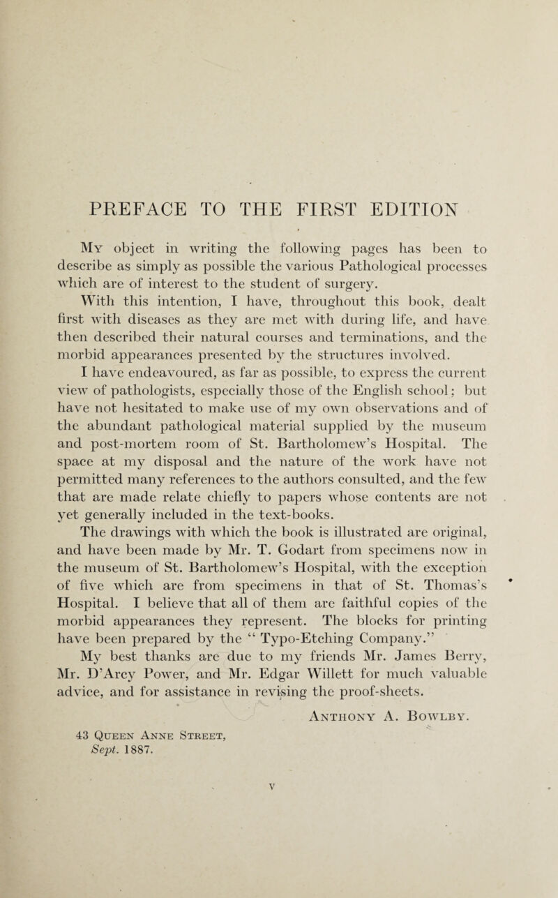 My object in writing the following pages has been to describe as simply as possible the various Pathological processes which are of interest to the student of surgery. With this intention, I have, throughout this book, dealt first with diseases as they are met with during life, and have then described their natural courses and terminations, and the morbid appearances presented by the structures involved. I have endeavoured, as far as possible, to express the current view of pathologists, especially those of the English school; but have not hesitated to make use of my own observations and of the abundant pathological material supplied by the museum and post-mortem room of St. Bartholomew’s Hospital. The space at my disposal and the nature of the work have not permitted many references to the authors consulted, and the few that are made relate chiefly to papers whose contents are not yet generally included in the text-books. The drawings with which the book is illustrated are original, and have been made by Mr. T. Godart from specimens now in the museum of St. Bartholomew’s Hospital, with the exception of five which are from specimens in that of St. Thomas’s Hospital. I believe that all of them are faithful copies of the morbid appearances they represent. The blocks for printing have been prepared by the “ Typo-Etching Company.” My best thanks are due to my friends Mr. James Berry, Mr. D’Arcy Power, and Mr. Edgar Willett for much valuable advice, and for assistance in revising the proof-sheets. • \ j' v-_. Anthony A. Bowlby. 43 Queen Anne Street, Sept. 1887.