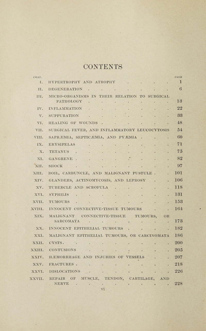 CONTENTS CHAP. PAGE I. HYPERTROPHY AND ATROPHY 1 II. DEGENERATION ....... 6 III. MICRO-ORGANISMS IN THEIR RELATION TO SURGICAL PATHOLOGY . . . . . . .13 IV. INFLAMMATION ....... *22 V. SUPPURATION ....... 33 VI. HEALING OF WOUNDS ...... 48 VII. SURGICAL FEVER, AND INFLAMMATORY LEUCOCYTOS1S 54 VIII. SAPRiEMIA, SEPTICAEMIA, AND PYAEMIA ... 60 IX. ERYSIPELAS . . . . . . .71 X. TETANUS ........ 75 XI. GANGRENE 82 XII. SHOCK ........ 97 XIII. BOIL, CARBUNCLE, AND MALIGNANT PUSTULE . . 101 XIV. GLANDERS, ACTINOMYCOSIS, AND LEPROSY . . 106 XV. TUBERCLE AND SCROFULA . . . . .118 XVI. SYPHILIS . . . . . . .131 XVII. TUMOURS . . . . . . . .153 XVIII. INNOCENT CONNECTIVE-TISSUE TUMOURS . . 164 XIX. MALIGNANT CONNECTIVE-TISSUE TUMOURS, OR SARCOMATA . . . . . . .173 XX. INNOCENT EPITHELIAL TUMOURS .... 182 XXI. MALIGNANT EPITHELIAL TUMOURS, OR CARCINOMATA 186 XXII. CYSTS. ........ 200 XXIII. CONTUSIONS ....... 205 XXIV. HAEMORRHAGE AND INJURIES OF VESSELS . . 207 XXV. FRACTURES ........ 218 XXVI. DISLOCATIONS ....... 226 XXVII. REPAIR OF MUSCLE, TENDON, CARTILAGE, AND NERVE ........ 228