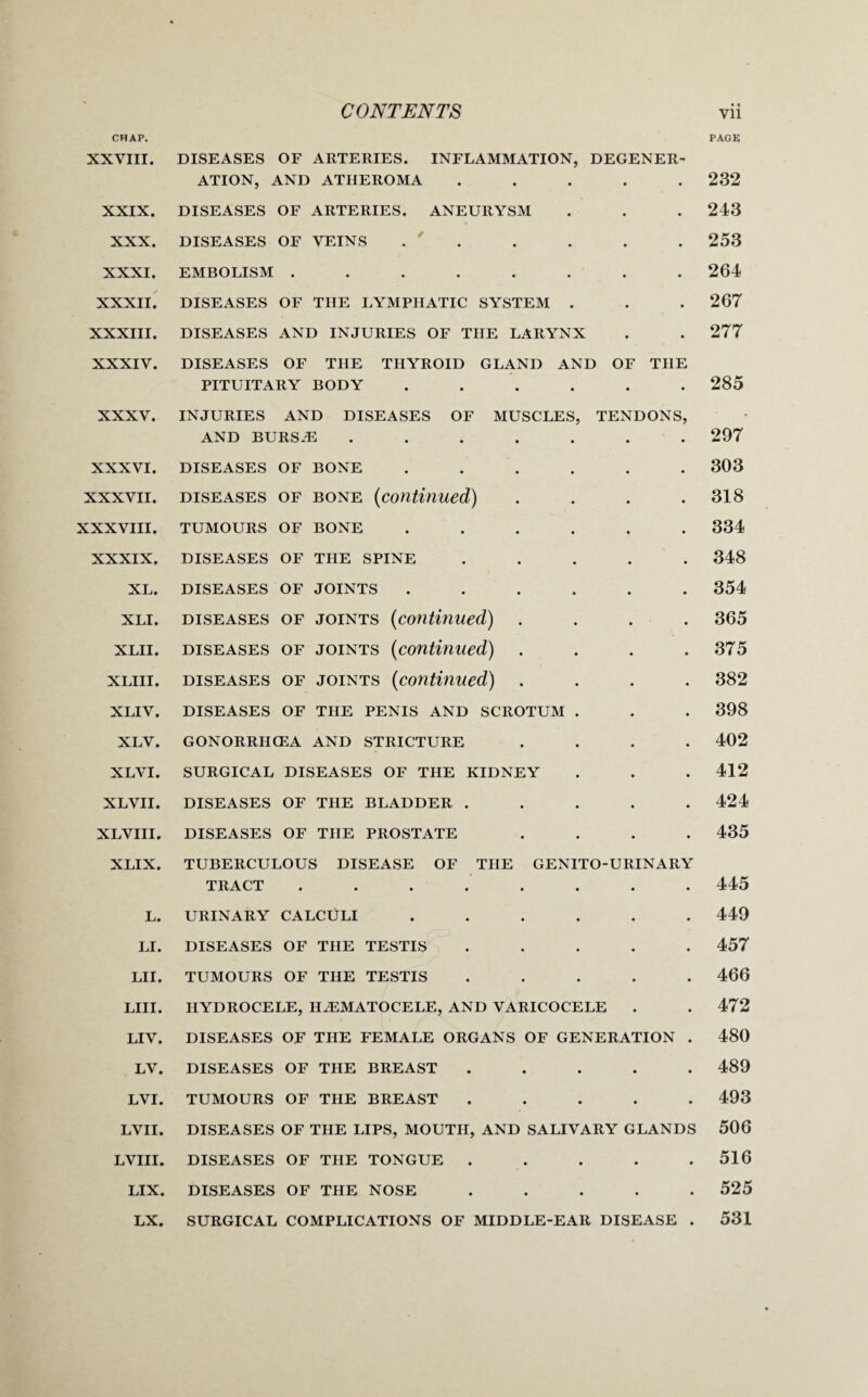 CHAP. XXVIII. XXIX. XXX. XXXI. XXXII. XXXIII. XXXIV. XXXV. XXXVI. XXXVII. XXXVIII. XXXIX. XL. XLI. XLII. XLIII. XLIV. XLV. XLVI. XLVII. XLVIII. XLIX. L. LI. LII. LIII. LIV. LV. LVI. LVII. LVIII. LIX. LX. PAGE DISEASES OF ARTERIES. INFLAMMATION, DEGENER¬ ATION, AND ATHEROMA ..... DISEASES OF ARTERIES. ANEURYSM DISEASES OF VEINS . ' EMBOLISM ........ DISEASES OF THE LYMPHATIC SYSTEM . DISEASES AND INJURIES OF THE LARYNX DISEASES OF THE THYROID GLAND AND OF THE PITUITARY BODY ...... INJURIES AND DISEASES OF MUSCLES, TENDONS, AND BURSiE ....... DISEASES OF BONE ...... diseases of bone (continued) .... TUMOURS OF BONE ...... DISEASES OF THE SPINE ..... DISEASES OF JOINTS ...... diseases of joints (continued,) .... diseases of joints (continued) .... diseases of joints (continued) .... DISEASES OF THE PENIS AND SCROTUM . GONORRHOEA AND STRICTURE .... SURGICAL DISEASES OF THE KIDNEY DISEASES OF THE BLADDER ..... DISEASES OF THE PROSTATE .... TUBERCULOUS DISEASE OF THE GENITO-URINARY TRACT ........ URINARY CALCULI ...... DISEASES OF THE TESTIS ..... TUMOURS OF THE TESTIS ..... HYDROCELE, HiEMATOCELE, AND VARICOCELE DISEASES OF THE FEMALE ORGANS OF GENERATION . DISEASES OF THE BREAST ..... TUMOURS OF THE BREAST ..... DISEASES OF THE LIPS, MOUTH, AND SALIVARY GLANDS DISEASES OF THE TONGUE . . . . . DISEASES OF THE NOSE . . . . . SURGICAL COMPLICATIONS OF MIDDLE-EAR DISEASE . 232 243 253 264 267 277 285 297 303 318 334 348 354 365 375 382 398 402 412 424 435 445 449 457 466 472 480 489 493 506 516 525 531