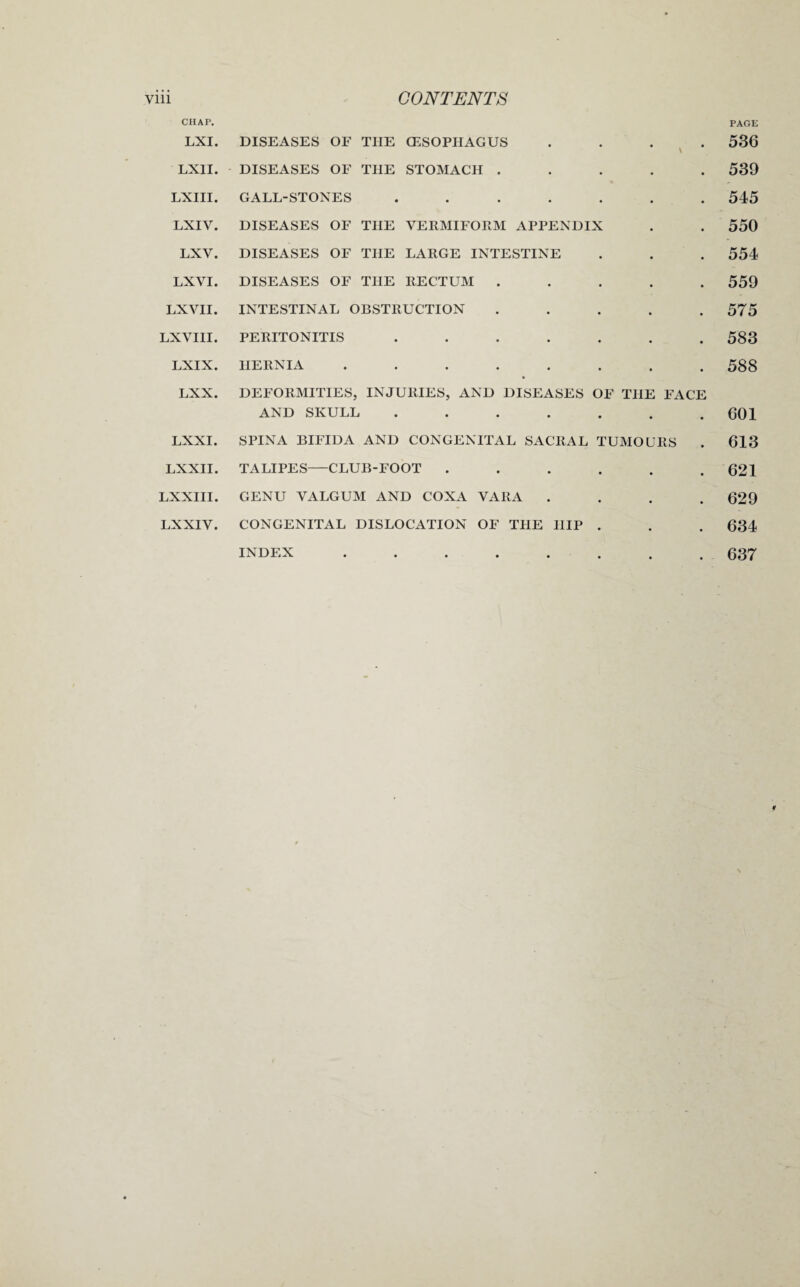 CHAP. PAGE LXI. DISEASES OF THE (ESOPHAGUS .... 536 LXII. DISEASES OF THE STOMACH ..... 539 LXIII. GALL-STONES ....... 545 LXIV. DISEASES OF THE VERMIFORM APPENDIX . . 550 LXV. DISEASES OF THE LARGE INTESTINE . . . 554 LXVI. DISEASES OF THE RECTUM ..... 559 LXVII. INTESTINAL OBSTRUCTION ..... 575 LX VIII. PERITONITIS ....... 583 LXIX. HERNIA ........ 588 LXX. DEFORMITIES, INJURIES, AND DISEASES OF THE FACE AND SKULL ....... 601 LXXI. SPINA BIFIDA AND CONGENITAL SACRAL TUMOURS . 613 LXXII. TALIPES—CLUB-FOOT ...... 621 LXXIII. GENU VALGUM AND COXA VARA .... 629 LXXIV. CONGENITAL DISLOCATION OF THE HIP . . . 634 637 INDEX