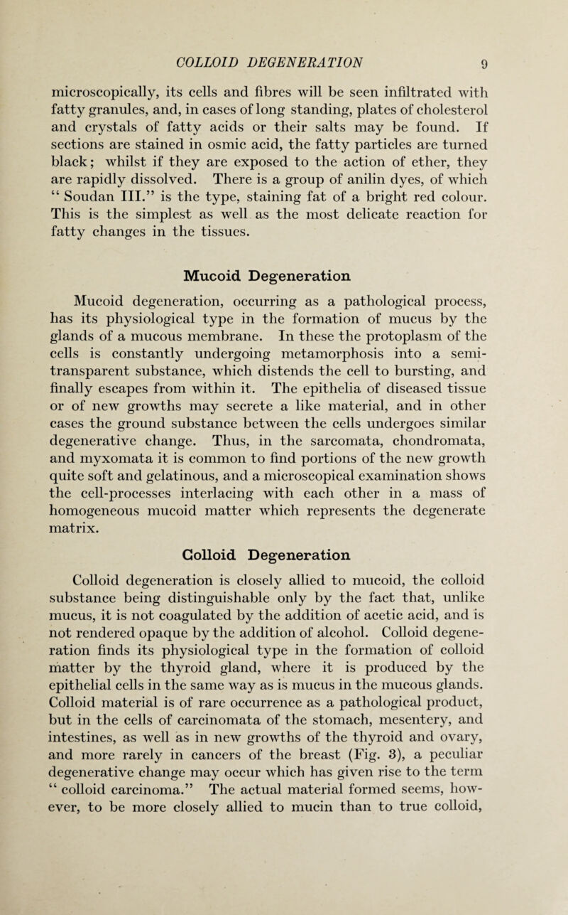 microscopically, its cells and fibres will be seen infiltrated with fatty granules, and, in cases of long standing, plates of cholesterol and crystals of fatty acids or their salts may be found. If sections are stained in osmic acid, the fatty particles are turned black; whilst if they are exposed to the action of ether, they are rapidly dissolved. There is a group of anilin dyes, of which “ Soudan III.” is the type, staining fat of a bright red colour. This is the simplest as well as the most delicate reaction for fatty changes in the tissues. Mucoid Degeneration Mucoid degeneration, occurring as a pathological process, has its physiological type in the formation of mucus by the glands of a mucous membrane. In these the protoplasm of the cells is constantly undergoing metamorphosis into a semi¬ transparent substance, which distends the cell to bursting, and finally escapes from within it. The epithelia of diseased tissue or of new growths may secrete a like material, and in other cases the ground substance between the cells undergoes similar degenerative change. Thus, in the sarcomata, chondromata, and myxomata it is common to find portions of the new growth quite soft and gelatinous, and a microscopical examination shows the cell-processes interlacing with each other in a mass of homogeneous mucoid matter which represents the degenerate matrix. Colloid Degeneration Colloid degeneration is closely allied to mucoid, the colloid substance being distinguishable only by the fact that, unlike mucus, it is not coagulated by the addition of acetic acid, and is not rendered opaque by the addition of alcohol. Colloid degene¬ ration finds its physiological type in the formation of colloid matter by the thyroid gland, where it is produced by the epithelial cells in the same way as is mucus in the mucous glands. Colloid material is of rare occurrence as a pathological product, but in the cells of carcinomata of the stomach, mesentery, and intestines, as well as in new growths of the thyroid and ovary, and more rarely in cancers of the breast (Fig. 3), a peculiar degenerative change may occur which has given rise to the term “ colloid carcinoma.” The actual material formed seems, how¬ ever, to be more closely allied to mucin than to true colloid,