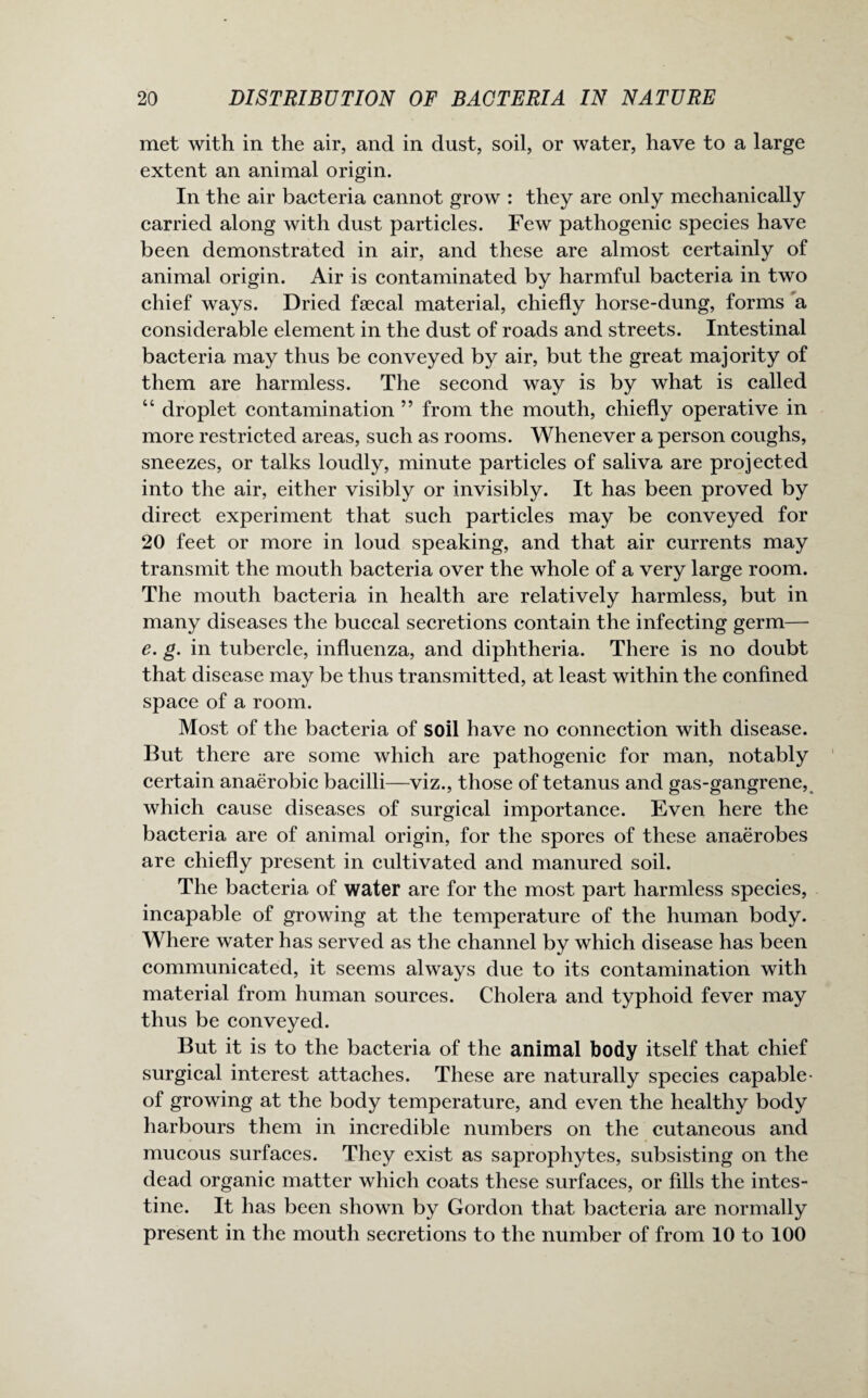 met with in the air, and in dust, soil, or water, have to a large extent an animal origin. In the air bacteria cannot grow : they are only mechanically carried along with dust particles. Few pathogenic species have been demonstrated in air, and these are almost certainly of animal origin. Air is contaminated by harmful bacteria in two chief ways. Dried faecal material, chiefly horse-dung, forms a considerable element in the dust of roads and streets. Intestinal bacteria may thus be conveyed by air, but the great majority of them are harmless. The second way is by what is called “ droplet contamination ” from the mouth, chiefly operative in more restricted areas, such as rooms. Whenever a person coughs, sneezes, or talks loudly, minute particles of saliva are projected into the air, either visibly or invisibly. It has been proved by direct experiment that such particles may be conveyed for 20 feet or more in loud speaking, and that air currents may transmit the mouth bacteria over the whole of a very large room. The mouth bacteria in health are relatively harmless, but in many diseases the buccal secretions contain the infecting germ—■ e. g. in tubercle, influenza, and diphtheria. There is no doubt that disease may be thus transmitted, at least within the confined space of a room. Most of the bacteria of soil have no connection with disease. But there are some which are pathogenic for man, notably certain anaerobic bacilli—viz., those of tetanus and gas-gangrene, which cause diseases of surgical importance. Even here the bacteria are of animal origin, for the spores of these anaerobes are chiefly present in cultivated and manured soil. The bacteria of water are for the most part harmless species, incapable of growing at the temperature of the human body. Where water has served as the channel by which disease has been communicated, it seems always due to its contamination with material from human sources. Cholera and typhoid fever may thus be conveyed. But it is to the bacteria of the animal body itself that chief surgical interest attaches. These are naturally species capable- of growing at the body temperature, and even the healthy body harbours them in incredible numbers on the cutaneous and mucous surfaces. They exist as saprophytes, subsisting on the dead organic matter which coats these surfaces, or fills the intes¬ tine. It has been shown by Gordon that bacteria are normally present in the mouth secretions to the number of from 10 to 100