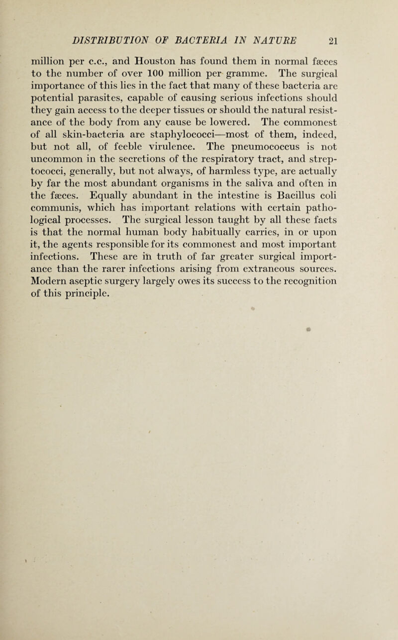 million per c.c., and Houston has found them in normal faeces to the number of over 100 million per gramme. The surgical importance of this lies in the fact that many of these bacteria are potential parasites, capable of causing serious infections should they gain access to the deeper tissues or should the natural resist¬ ance of the body from any cause be lowered. The commonest of all skin-bacteria are staphylococci—most of them, indeed, but not all, of feeble virulence. The pneumococcus is not uncommon in the secretions of the respiratory tract, and strep¬ tococci, generally, but not always, of harmless type, are actually by far the most abundant organisms in the saliva and often in the faeces. Equally abundant in the intestine is Bacillus coli communis, which has important relations with certain patho¬ logical processes. The surgical lesson taught by all these facts is that the normal human body habitually carries, in or upon it, the agents responsible for its commonest and most important infections. These are in truth of far greater surgical import¬ ance than the rarer infections arising from extraneous sources. Modem aseptic surgery largely owes its success to the recognition of this principle.
