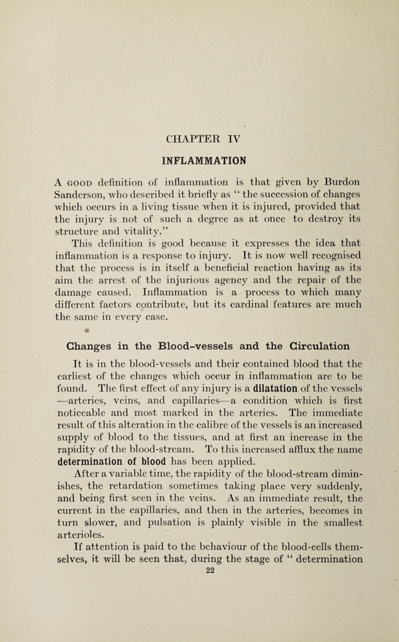 CHAPTER IV INFLAMMATION A good definition of inflammation is that given by Burdon Sanderson, who described it briefly as 44 the succession of changes which occurs in a living tissue when it is injured, provided that the injury is not of such a degree as at once to destroy its structure and vitality.” This definition is good because it expresses the idea that inflammation is a response to injury. It is now well recognised that the process is in itself a beneficial reaction having as its aim the arrest of the injurious agency and the repair of the damage caused. Inflammation is a process to which many different factors contribute, but its cardinal features are much the same in every case. * Changes in the Blood-vessels and the Circulation It is in the blood-vessels and their contained blood that the earliest of the changes which occur in inflammation are to be found. The first effect of any injury is a dilatation of the vessels -—arteries, veins, and capillaries—a condition which is first noticeable and most marked in the arteries. The immediate result of this alteration in the calibre of the vessels is an increased supply of blood to the tissues, and at first an increase in the rapidity of the blood-stream. To this increased afflux the name determination of blood has been applied. After a variable time, the rapidity of the blood-stream dimin¬ ishes, the retardation sometimes taking place very suddenly, and being first seen in the veins. As an immediate result, the current in the capillaries, and then in the arteries, becomes in turn slower, and pulsation is plainly visible in the smallest arterioles. If attention is paid to the behaviour of the blood-cells them¬ selves, it will be seen that, during the stage of 44 determination