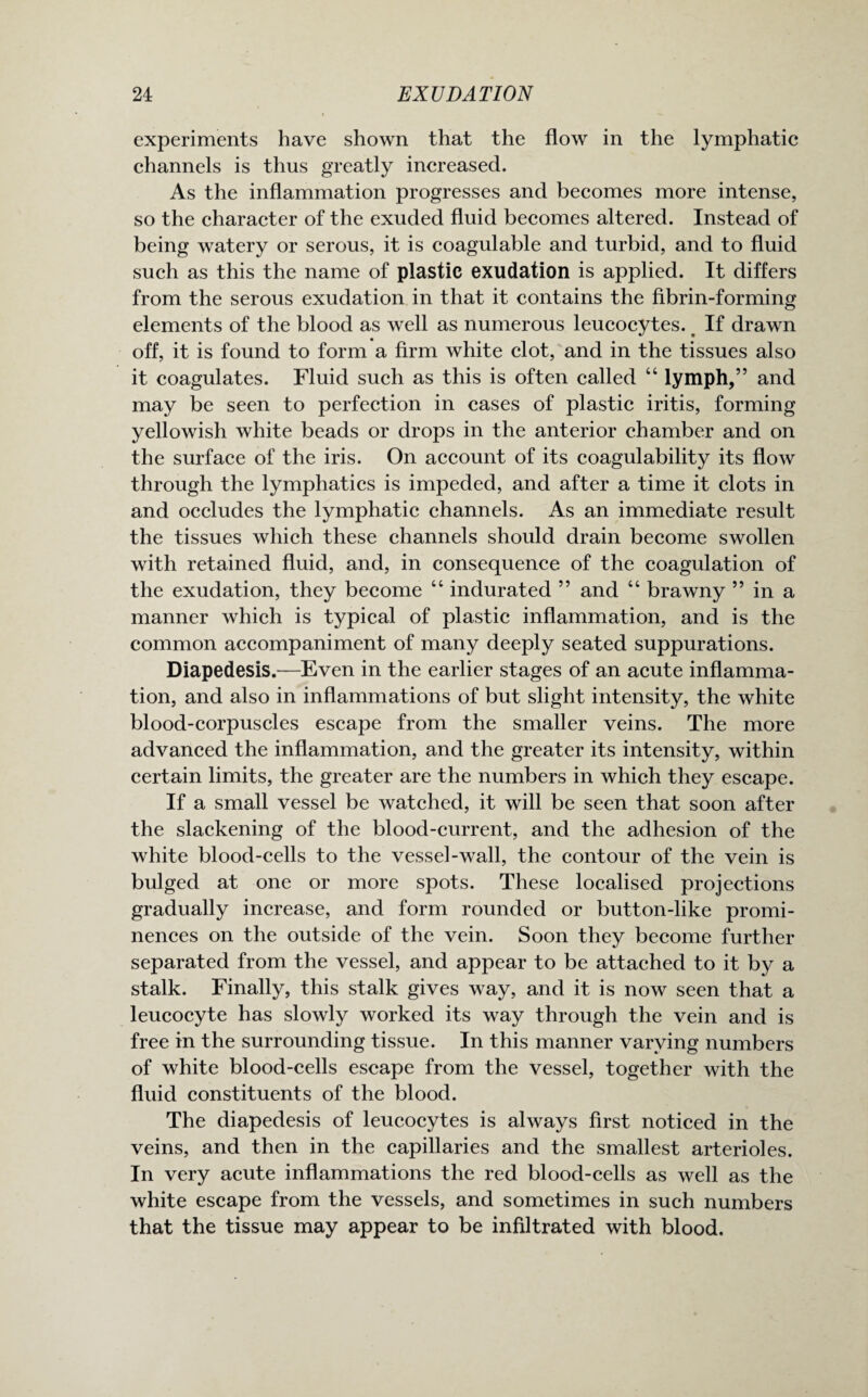 experiments have shown that the flow in the lymphatic channels is thus greatly increased. As the inflammation progresses and becomes more intense, so the character of the exuded fluid becomes altered. Instead of being watery or serous, it is coagulable and turbid, and to fluid such as this the name of plastic exudation is applied. It differs from the serous exudation in that it contains the fibrin-forming elements of the blood as well as numerous leucocytes. t If drawn off, it is found to form a firm white clot, and in the tissues also it coagulates. Fluid such as this is often called “ lymph,” and may be seen to perfection in cases of plastic iritis, forming yellowish white beads or drops in the anterior chamber and on the surface of the iris. On account of its coagulability its flow through the lymphatics is impeded, and after a time it clots in and occludes the lymphatic channels. As an immediate result the tissues which these channels should drain become swollen with retained fluid, and, in consequence of the coagulation of the exudation, they become 44 indurated ” and 44 brawny ” in a manner which is typical of plastic inflammation, and is the common accompaniment of many deeply seated suppurations. Diapedesis.—Even in the earlier stages of an acute inflamma¬ tion, and also in inflammations of but slight intensity, the white blood-corpuscles escape from the smaller veins. The more advanced the inflammation, and the greater its intensity, within certain limits, the greater are the numbers in which they escape. If a small vessel be watched, it will be seen that soon after the slackening of the blood-current, and the adhesion of the white blood-cells to the vessel-wall, the contour of the vein is bulged at one or more spots. These localised projections gradually increase, and form rounded or button-like promi¬ nences on the outside of the vein. Soon they become further separated from the vessel, and appear to be attached to it by a stalk. Finally, this stalk gives way, and it is now seen that a leucocyte has slowly worked its way through the vein and is free in the surrounding tissue. In this manner varying numbers of white blood-cells escape from the vessel, together with the fluid constituents of the blood. The diapedesis of leucocytes is always first noticed in the veins, and then in the capillaries and the smallest arterioles. In very acute inflammations the red blood-cells as well as the white escape from the vessels, and sometimes in such numbers that the tissue may appear to be infiltrated with blood.
