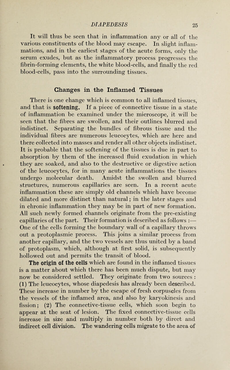 It will thus be seen that in inflammation any or all of the various constituents of the blood may escape. In slight inflam¬ mations, and in the earliest stages of the acute forms, only the serum exudes, but as the inflammatory process progresses the fibrin-forming elements, the white blood-cells, and finally the red blood-cells, pass into the surrounding tissues. Changes in the Inflamed Tissues There is one change which is common to all inflamed tissues, and that is softening. If a piece of connective tissue in a state of inflammation be examined under the microscope, it will be seen that the fibres are swollen, and their outlines blurred and indistinct. Separating the bundles of fibrous tissue and the individual fibres are numerous leucocytes, which are here and there collected into masses and render all other objects indistinct. It is probable that the softening of the tissues is due in part to absorption by them of the increased fluid exudation in which they are soaked, and also to the destructive or digestive action of the leucocytes, for in many acute inflammations the tissues undergo molecular death. Amidst the swollen and blurred structures, numerous capillaries are seen. In a recent acute inflammation these are simply old channels which have become dilated and more distinct than natural; in the later stages and in chronic inflammation they may be in part of new formation. All such newly formed channels originate from the pre-existing capillaries of the part. Their formation is described as follows :— One of the cells forming the boundary wall of a capillary throws out a protoplasmic process. This joins a similar process from another capillary, and the two vessels are thus united by a band of protoplasm, which, although at first solid, is subsequently hollowed out and permits the transit of blood. The origin of the cells which are found in the inflamed tissues is a matter about which there has been much dispute, but may now be considered settled. They originate from two sources : (1) The leucocytes, whose diapedesis has already been described. These increase in number by the escape of fresh corpuscles from the vessels of the inflamed area, and also by karyokinesis and fission; (2) The connective-tissue cells, which soon begin to appear at the seat of lesion. The fixed connective-tissue cells increase in size and multiply in number both by direct and indirect cell division. The wandering cells migrate to the area of