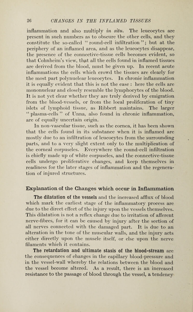 inflammation and also multiply in situ. The leucocytes are present in such numbers as to obscure the other cells, and they constitute the so-called “round-cell infiltration”; but at the periphery of an inflamed area, and as the leucocytes disappear, the presence of the connective-tissue cells becomes evident, so that Cohnheim’s view, that all the cells found in inflamed tissues are derived from the blood, must be given up. In recent acute inflammations the cells which crowd the tissues are clearly for the most part polynuclear leucocytes. In chronic inflammation it is equally evident that this is not the case : here the cells are mononuclear and closely resemble the lymphocytes of the blood. It is not yet clear whether they are truly derived by emigration from the blood-vessels, or from the local proliferation of tiny islets of lymphoid tissue, as Ribbert maintains. The larger “ plasma-cells ” of Unna, also found in chronic inflammation, are of equally uncertain origin. In non-vascular tissue, such as the cornea, it has been shown that the cells found in its substance when it is inflamed are mostly due to an infiltration of leucocytes from the surrounding parts, and to a very slight extent only to the multiplication of the corneal corpuscles. Everywhere the round-cell infiltration is chiefly made up of white corpuscles, and the connective-tissue cells undergo proliferative changes, and keep themselves in readiness for the later stages of inflammation and the regenera¬ tion of injured structures. Explanation of the Changes which occur in Inflammation The dilatation of the vessels and the increased afflux of blood which mark the earliest stage of the inflammatory process are due to the direct effect of the injury upon the vessels themselves. This dilatation is not a reflex change due to irritation of afferent nerve-fibres, for it can be caused by injury after the section of all nerves connected with the damaged part. It is due to an alteration in the tone of the muscular walls, and the injury acts either directly upon the muscle itself, or else upon the nerve filaments which it contains. The retardation and ultimate stasis of the blood-stream are the consequences of changes in the capillary blood-pressure and in the vessel-wall whereby the relations between the blood and the vessel become altered. As a result, there is an increased resistance to the passage of blood through the vessel, a tendency