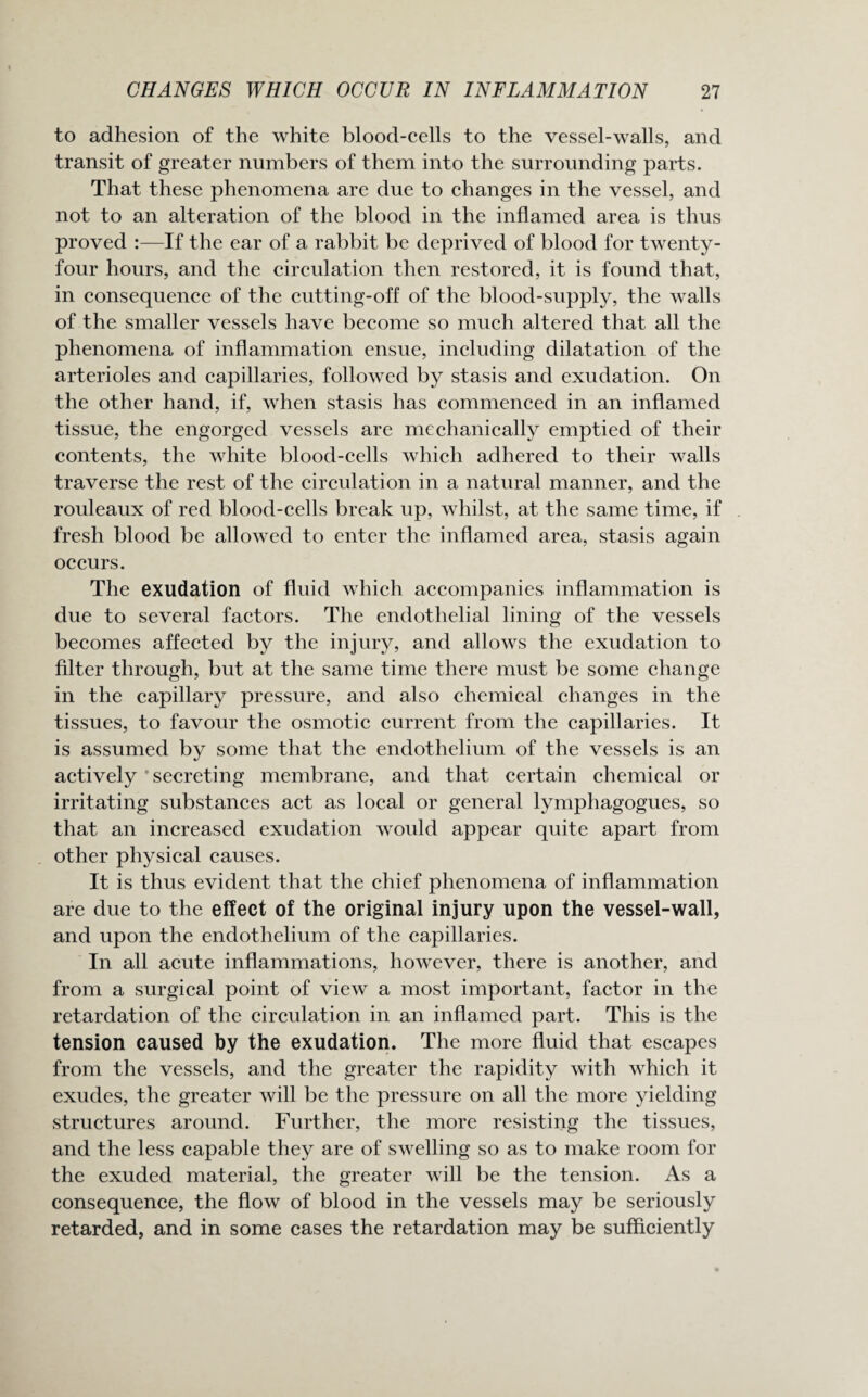 to adhesion of the white blood-cells to the vessel-walls, and transit of greater numbers of them into the surrounding parts. That these phenomena are due to changes in the vessel, and not to an alteration of the blood in the inflamed area is thus proved :—If the ear of a rabbit be deprived of blood for twenty- four hours, and the circulation then restored, it is found that, in consequence of the cutting-off of the blood-supply, the walls of the smaller vessels have become so much altered that all the phenomena of inflammation ensue, including dilatation of the arterioles and capillaries, followed by stasis and exudation. On the other hand, if, when stasis has commenced in an inflamed tissue, the engorged vessels are mechanically emptied of their contents, the white blood-cells which adhered to their walls traverse the rest of the circulation in a natural manner, and the rouleaux of red blood-cells break up, whilst, at the same time, if fresh blood be allowed to enter the inflamed area, stasis again occurs. The exudation of fluid which accompanies inflammation is due to several factors. The endothelial lining of the vessels becomes affected by the injury, and allows the exudation to filter through, but at the same time there must be some change in the capillary pressure, and also chemical changes in the tissues, to favour the osmotic current from the capillaries. It is assumed by some that the endothelium of the vessels is an actively secreting membrane, and that certain chemical or irritating substances act as local or general lymphagogues, so that an increased exudation would appear quite apart from other physical causes. It is thus evident that the chief phenomena of inflammation are due to the effect of the original injury upon the vessel-wall, and upon the endothelium of the capillaries. In all acute inflammations, however, there is another, and from a surgical point of view a most important, factor in the retardation of the circulation in an inflamed part. This is the tension caused by the exudation. The more fluid that escapes from the vessels, and the greater the rapidity with which it exudes, the greater will be the pressure on all the more yielding structures around. Further, the more resisting the tissues, and the less capable they are of swelling so as to make room for the exuded material, the greater will be the tension. As a consequence, the flow of blood in the vessels may be seriously retarded, and in some cases the retardation may be sufficiently