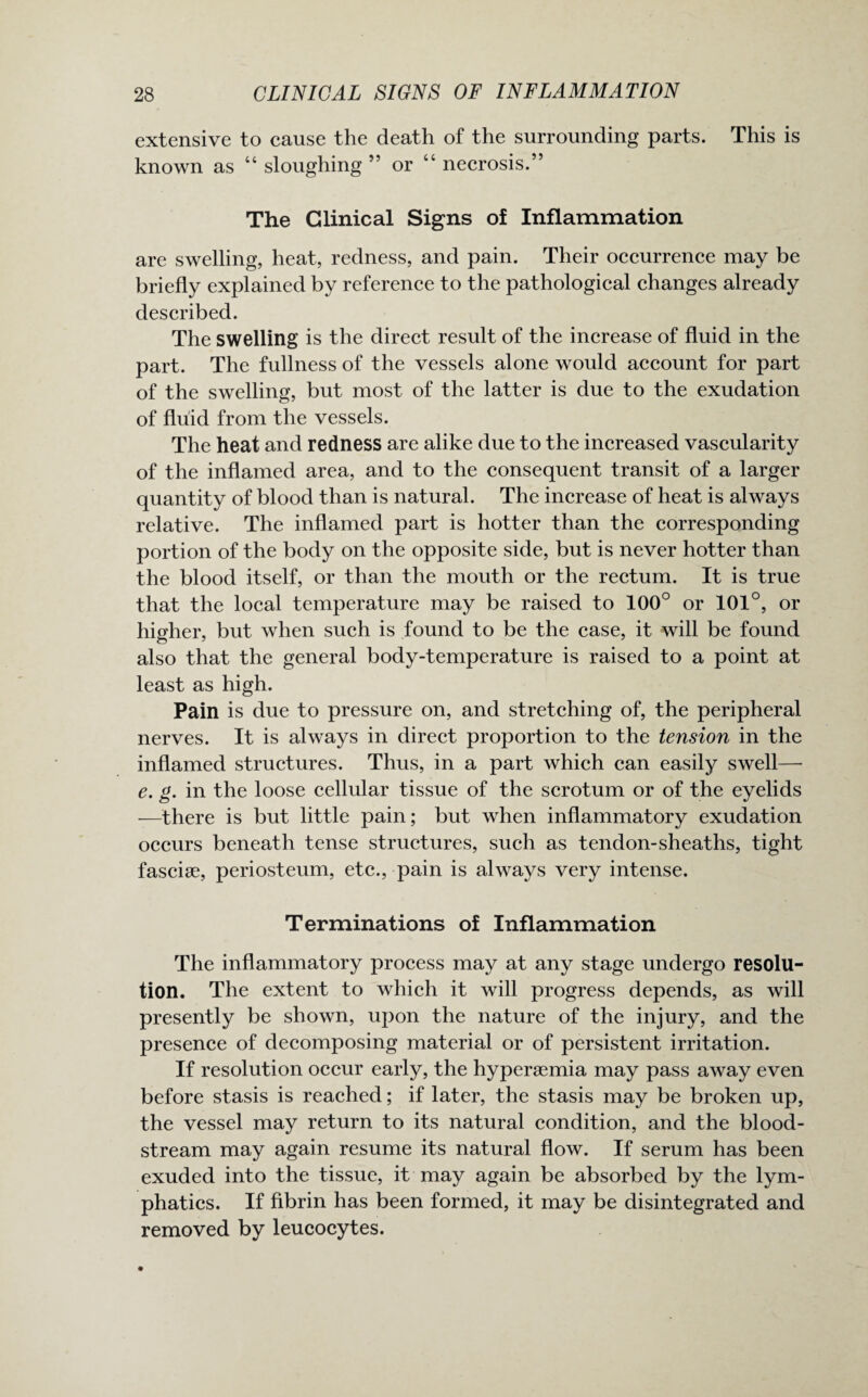 extensive to cause the death of the surrounding parts. This is known as “ sloughing ” or “ necrosis.” The Clinical Signs of Inflammation are swelling, heat, redness, and pain. Their occurrence may be briefly explained by reference to the pathological changes already described. The swelling is the direct result of the increase of fluid in the part. The fullness of the vessels alone would account for part of the swelling, but most of the latter is due to the exudation of fluid from the vessels. The heat and redness are alike due to the increased vascularity of the inflamed area, and to the consequent transit of a larger quantity of blood than is natural. The increase of heat is always relative. The inflamed part is hotter than the corresponding portion of the body on the opposite side, but is never hotter than the blood itself, or than the mouth or the rectum. It is true that the local temperature may be raised to 100° or 101°, or higher, but when such is found to be the case, it will be found also that the general body-temperature is raised to a point at least as high. Pain is due to pressure on, and stretching of, the peripheral nerves. It is always in direct proportion to the tension in the inflamed structures. Thus, in a part which can easily swell— e. g. in the loose cellular tissue of the scrotum or of the eyelids —there is but little pain; but when inflammatory exudation occurs beneath tense structures, such as tendon-sheaths, tight fasciae, periosteum, etc., pain is always very intense. Terminations of Inflammation The inflammatory process may at any stage undergo resolu¬ tion. The extent to which it will progress depends, as will presently be shown, upon the nature of the injury, and the presence of decomposing material or of persistent irritation. If resolution occur early, the hyperaemia may pass away even before stasis is reached; if later, the stasis may be broken up, the vessel may return to its natural condition, and the blood¬ stream may again resume its natural flow. If serum has been exuded into the tissue, it may again be absorbed by the lym¬ phatics. If fibrin has been formed, it may be disintegrated and removed by leucocytes.