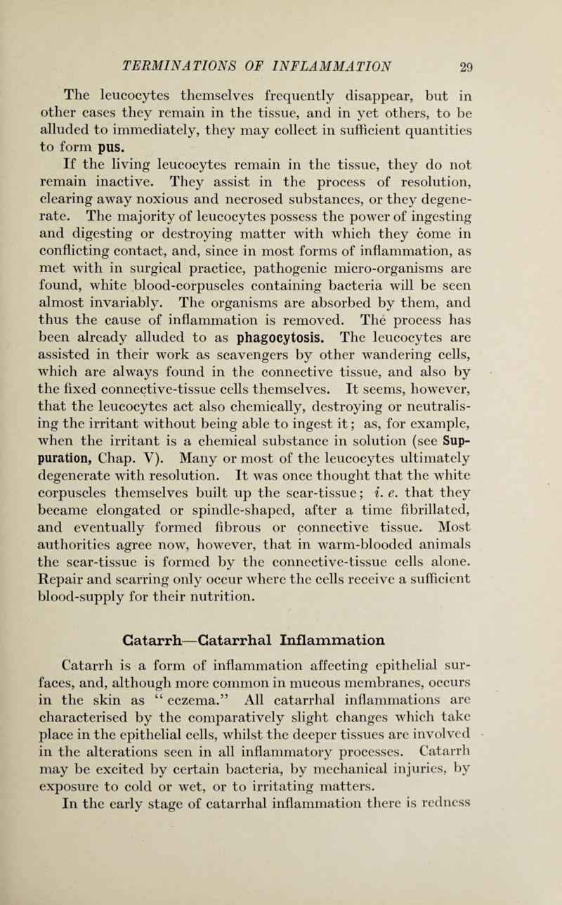 The leucocytes themselves frequently disappear, but in other cases they remain in the tissue, and in yet others, to be alluded to immediately, they may collect in sufficient quantities to form pus. If the living leucocytes remain in the tissue, they do not remain inactive. They assist in the process of resolution, clearing away noxious and necrosed substances, or they degene¬ rate. The majority of leucocytes possess the power of ingesting and digesting or destroying matter with which they come in conflicting contact, and, since in most forms of inflammation, as met with in surgical practice, pathogenic micro-organisms are found, white blood-corpuscles containing bacteria will be seen almost invariably. The organisms are absorbed by them, and thus the cause of inflammation is removed. The process has been already alluded to as phagocytosis. The leucocytes are assisted in their work as scavengers by other wandering cells, which are always found in the connective tissue, and also by the fixed connective-tissue cells themselves. It seems, however, that the leucocytes act also chemically, destroying or neutralis¬ ing the irritant without being able to ingest it; as, for example, when the irritant is a chemical substance in solution (see Sup¬ puration, Chap. V). Many or most of the leucocytes ultimately degenerate with resolution. It was once thought that the white corpuscles themselves built up the scar-tissue; i. e. that they became elongated or spindle-shaped, after a time fibrillated, and eventually formed fibrous or connective tissue. Most authorities agree now, however, that in warm-blooded animals the scar-tissue is formed by the connective-tissue cells alone. Repair and scarring only occur where the cells receive a sufficient blood-supply for their nutrition. Catarrh—Catarrhal Inflammation Catarrh is a form of inflammation affecting epithelial sur¬ faces, and, although more common in mucous membranes, occurs in the skin as “ eczema.” All catarrhal inflammations are characterised by the comparatively slight changes which take place in the epithelial cells, whilst the deeper tissues are involved in the alterations seen in all inflammatory processes. Catarrh may be excited by certain bacteria, by mechanical injuries, by exposure to cold or wet, or to irritating matters. In the early stage of catarrhal inflammation there is redness