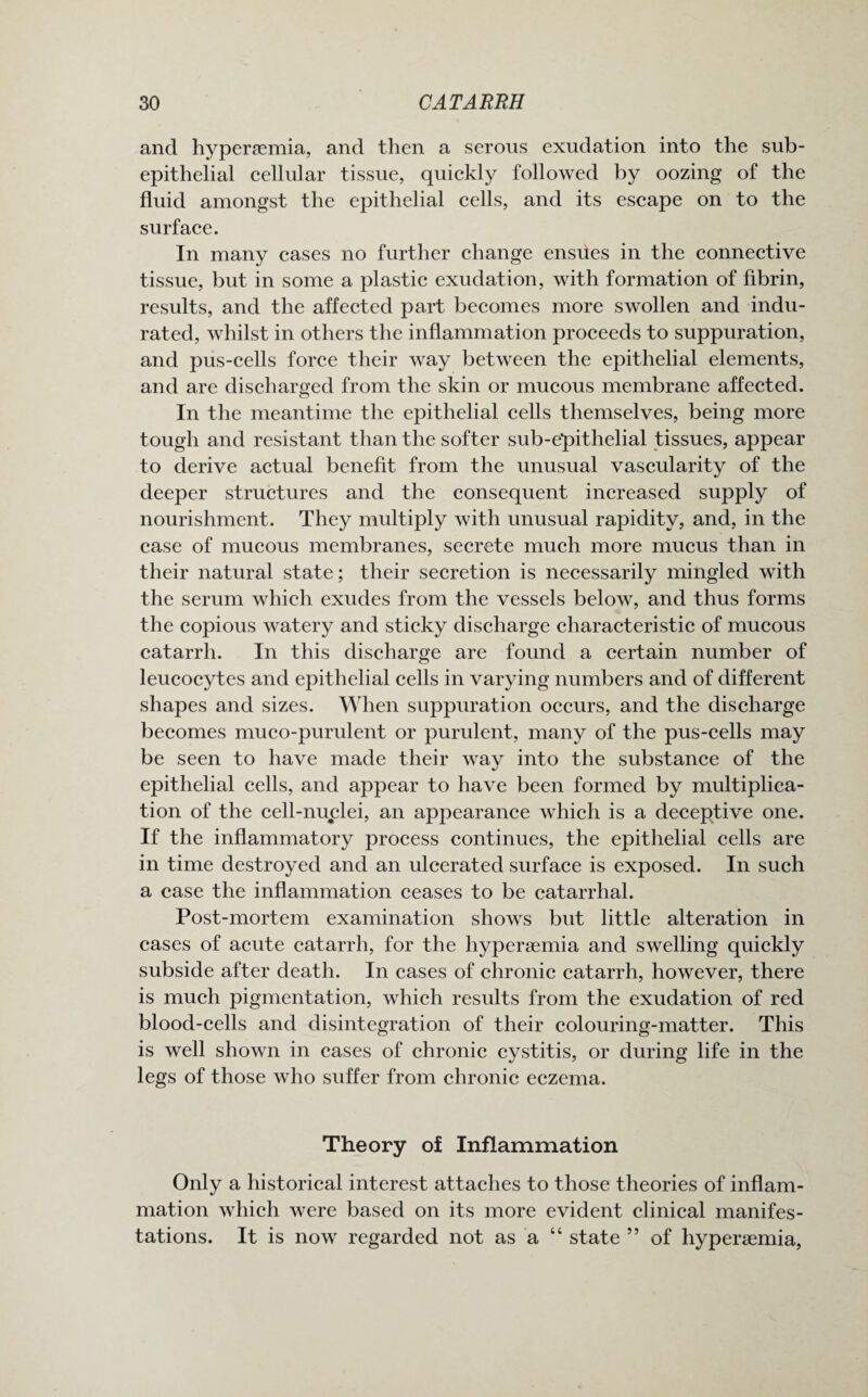 and hypersemia, and then a serous exudation into the sub- epithelial cellular tissue, quickly followed by oozing of the fluid amongst the epithelial cells, and its escape on to the surface. In many cases no further change ensues in the connective tissue, but in some a plastic exudation, with formation of fibrin, results, and the affected part becomes more swollen and indu¬ rated, whilst in others the inflammation proceeds to suppuration, and pus-cells force their way between the epithelial elements, and are discharged from the skin or mucous membrane affected. In the meantime the epithelial cells themselves, being more tough and resistant than the softer sub-epithelial tissues, appear to derive actual benefit from the unusual vascularity of the deeper structures and the consequent increased supply of nourishment. They multiply with unusual rapidity, and, in the case of mucous membranes, secrete much more mucus than in their natural state; their secretion is necessarily mingled with the serum which exudes from the vessels below, and thus forms the copious watery and sticky discharge characteristic of mucous catarrh. In this discharge are found a certain number of leucocytes and epithelial cells in varying numbers and of different shapes and sizes. When suppuration occurs, and the discharge becomes muco-purulent or purulent, many of the pus-cells may be seen to have made their way into the substance of the epithelial cells, and appear to have been formed by multiplica¬ tion of the cell-nuclei, an appearance which is a deceptive one. If the inflammatory process continues, the epithelial cells are in time destroyed and an ulcerated surface is exposed. In such a ease the inflammation ceases to be catarrhal. Post-mortem examination shows but little alteration in cases of acute catarrh, for the hyperaemia and swelling quickly subside after death. In cases of chronic catarrh, however, there is much pigmentation, which results from the exudation of red blood-cells and disintegration of their colouring-matter. This is well shown in cases of chronic cystitis, or during life in the legs of those who suffer from chronic eczema. Theory of Inflammation Only a historical interest attaches to those theories of inflam¬ mation which were based on its more evident clinical manifes¬ tations. It is now regarded not as a “ state ” of hypersemia,