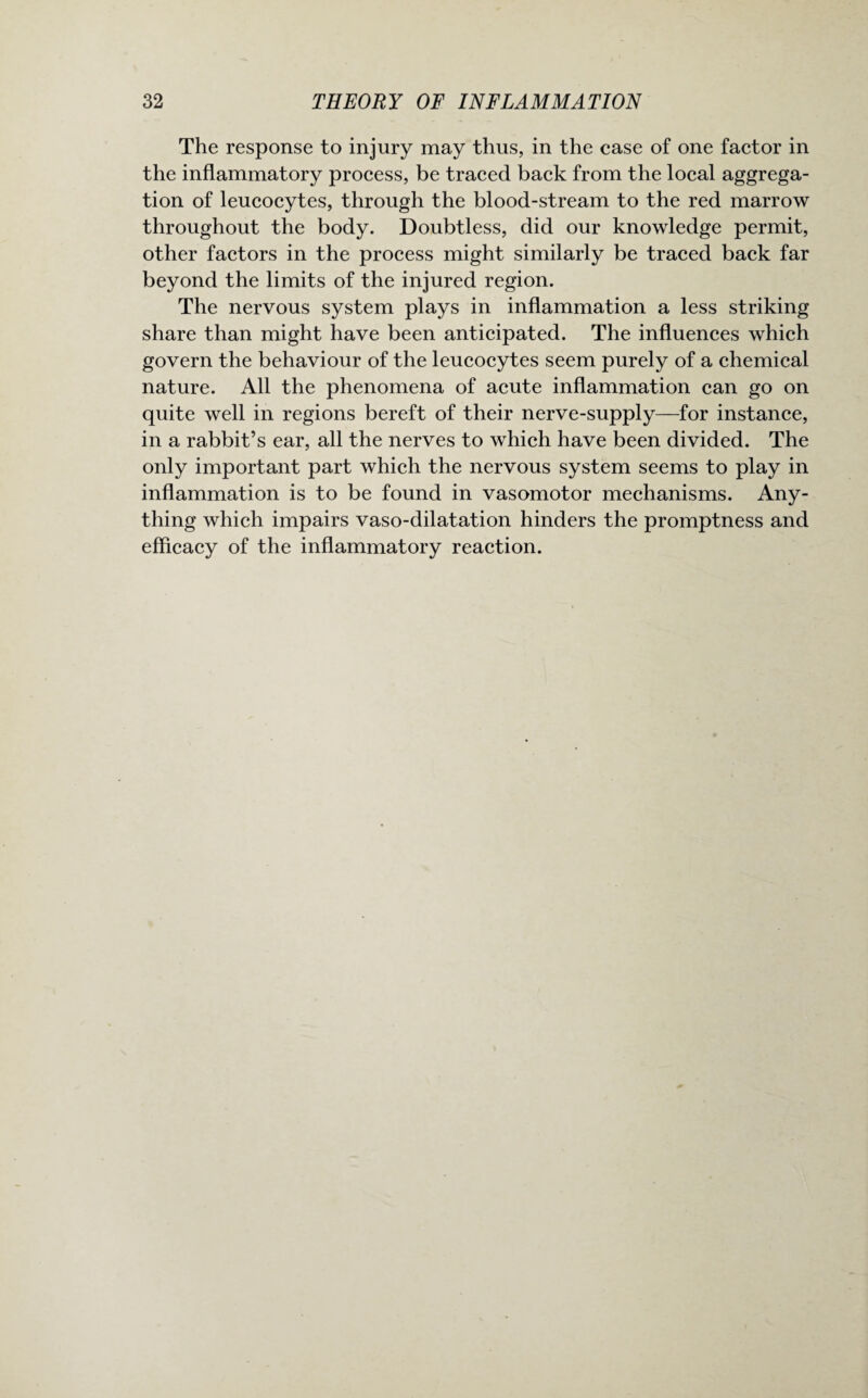 The response to injury may thus, in the case of one factor in the inflammatory process, be traced back from the local aggrega¬ tion of leucocytes, through the blood-stream to the red marrow throughout the body. Doubtless, did our knowledge permit, other factors in the process might similarly be traced back far beyond the limits of the injured region. The nervous system plays in inflammation a less striking share than might have been anticipated. The influences which govern the behaviour of the leucocytes seem purely of a chemical nature. All the phenomena of acute inflammation can go on quite well in regions bereft of their nerve-supply—for instance, in a rabbit’s ear, all the nerves to which have been divided. The only important part which the nervous system seems to play in inflammation is to be found in vasomotor mechanisms. Any¬ thing which impairs vaso-dilatation hinders the promptness and efficacy of the inflammatory reaction.