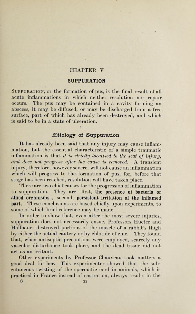 CHAPTER V SUPPURATION Suppuration, or the formation of pus, is the final result of all acute inflammations in which neither resolution nor repair occurs. The pus may be contained in a cavity forming an abscess, it may be diffused, or may be discharged from a free surface, part of which has already been destroyed, and which is said to be in a state of ulceration. etiology of Suppuration It has already been said that any injury may cause inflam¬ mation, but the essential characteristic of a simple traumatic inflammation is that it is strictly localised to the seat of injury, and does not progress after the cause is removed. A transient injury, therefore, however severe, will not cause an inflammation which will progress to the formation of pus, for, before that stage has been reached, resolution will have taken place. There are two chief causes for the progression of inflammation to suppuration. They are—first, the presence of bacteria or allied organisms ; second, persistent irritation of the inflamed part. These conclusions are based chiefly upon experiments, to some of which brief reference may be made. In order to show that, even after the most severe injuries, suppuration does not necessarily ensue, Professors Hueter and Hallbauer destroyed portions of the muscle of a rabbit’s thigh by either the actual cautery or by chloride of zinc. They found that, when antiseptic precautions were employed, scarcely any vascular disturbance took place, and the dead tissue did not act as an irritant. Other experiments by Professor Chauveau took matters a good deal further. This experimenter showed that the sub¬ cutaneous twisting of the spermatic cord in animals, which is practised in France instead of castration, always results in the
