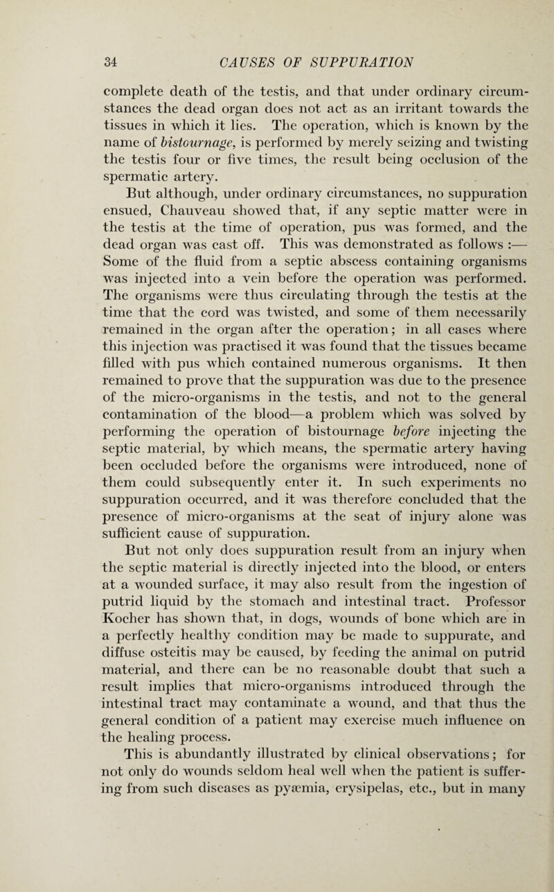 complete death of the testis, and that under ordinary circum¬ stances the dead organ does not act as an irritant towards the tissues in which it lies. The operation, which is known by the name of bistournage, is performed by merely seizing and twisting the testis four or five times, the result being occlusion of the spermatic artery. But although, under ordinary circumstances, no suppuration ensued, Chauveau showed that, if any septic matter were in the testis at the time of operation, pus was formed, and the dead organ was cast off. This was demonstrated as follows :— Some of the fluid from a septic abscess containing organisms was injected into a vein before the operation was performed. The organisms were thus circulating through the testis at the time that the cord was twisted, and some of them necessarily remained in the organ after the operation; in all cases where this injection was practised it was found that the tissues became filled with pus which contained numerous organisms. It then remained to prove that the suppuration was due to the presence of the micro-organisms in the testis, and not to the general contamination of the blood—a problem which was solved by performing the operation of bistournage before injecting the septic material, by which means, the spermatic artery having been occluded before the organisms were introduced, none of them could subsequently enter it. In such experiments no suppuration occurred, and it was therefore concluded that the presence of micro-organisms at the seat of injury alone was sufficient cause of suppuration. But not only does suppuration result from an injury when the septic material is directly injected into the blood, or enters at a wounded surface, it may also result from the ingestion of putrid liquid by the stomach and intestinal tract. Professor Kocher has shown that, in dogs, wounds of bone which are in a perfectly healthy condition may be made to suppurate, and diffuse osteitis may be caused, by feeding the animal on putrid material, and there can be no reasonable doubt that such a result implies that micro-organisms introduced through the intestinal tract may contaminate a wound, and that thus the general condition of a patient may exercise much influence on the healing process. This is abundantly illustrated by clinical observations; for not only do wounds seldom heal well when the patient is suffer¬ ing from such diseases as pysemia, erysipelas, etc., but in many