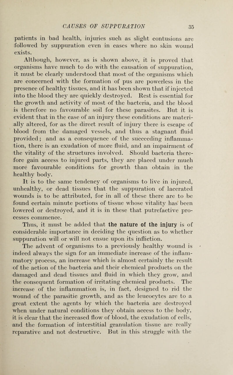 patients in bad health, injuries such as slight contusions are followed by suppuration even in cases where no skin wound exists. Although, however, as is shown above, it is proved that organisms have much to do with the causation of suppuration, it must be clearly understood that most of the organisms which are concerned with the formation of pus are powerless in the presence of healthy tissues, and it has been shown that if injected into the blood they are quickly destroyed. Rest is essential for the growth and activity of most of the bacteria, and the blood is therefore no favourable soil for these parasites. But it is evident that in the case of an injury these conditions are materi¬ ally altered, for as the direct result of injury there is escape of blood from the damaged vessels, and thus a stagnant fluid provided; and as a consequence of the succeeding inflamma¬ tion, there is an exudation of more fluid, and an impairment of the vitality of the structures involved. Should bacteria there¬ fore gain access to injured parts, they are placed under much more favourable conditions for growth than obtain in the healthy body. It is to the same tendency of organisms to live in injured, unhealthy, or dead tissues that the suppuration of lacerated wounds is to be attributed, for in all of these there are to be found certain minute portions of tissue whose vitality has been lowered or destroyed, and it is in these that putrefactive pro¬ cesses commence. Thus, it must be added that the nature of the injury is of considerable importance in deciding the question as to whether suppuration will or will not ensue upon its infliction. The advent of organisms to a previously healthy wound is indeed always the sign for an immediate increase of the inflam¬ matory process, an increase which is almost certainly the result of the action of the bacteria and their chemical products on the damaged and dead tissues and fluid in which they grow, and the consequent formation of irritating chemical products. The increase of the inflammation is, in fact, designed to rid the wound of the parasitic growth, and as the leucocytes are to a great extent the agents by which the bacteria are destroyed when under natural conditions they obtain access to the body, it is clear that the increased flow of blood, the exudation of cells, and the formation of interstitial granulation tissue are really reparative and not destructive. But in this struggle with the