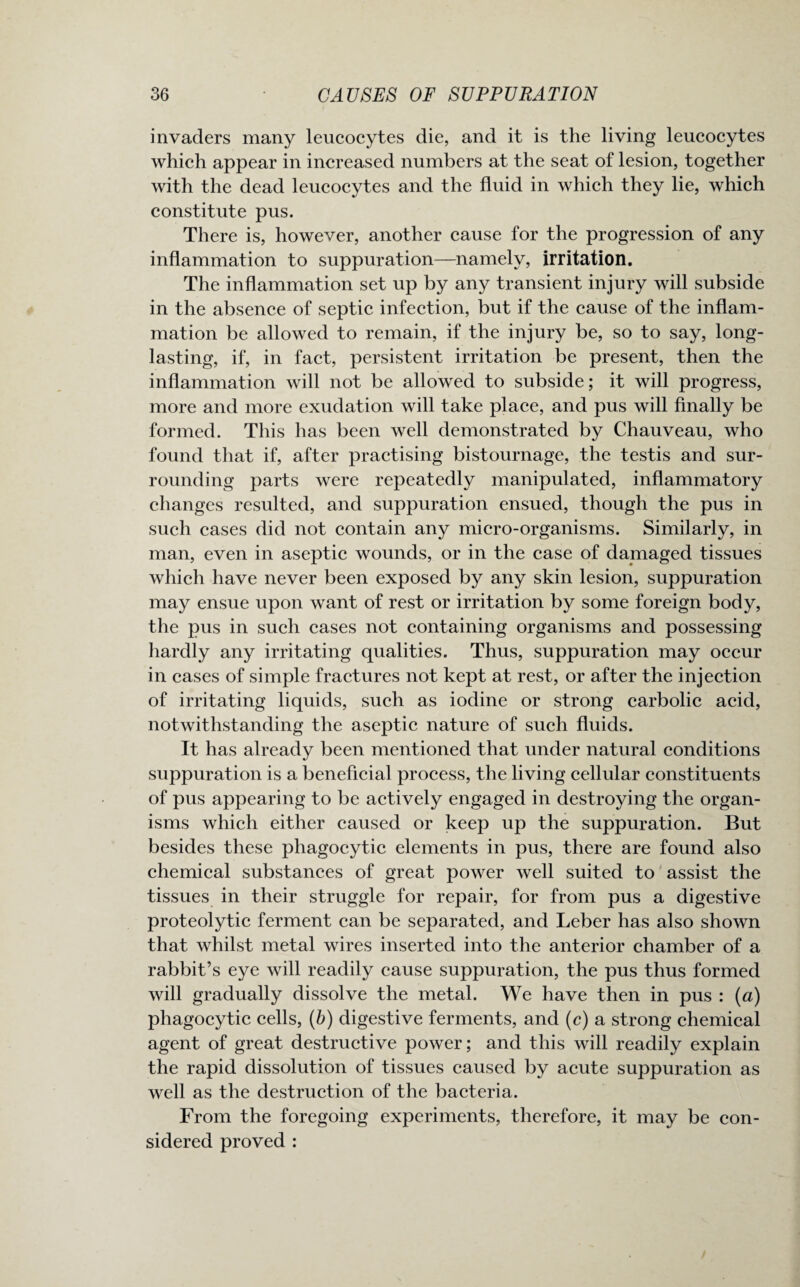 invaders many leucocytes die, and it is the living leucocytes which appear in increased numbers at the seat of lesion, together with the dead leucocytes and the fluid in which they lie, which constitute pus. There is, however, another cause for the progression of any inflammation to suppuration—namely, irritation. The inflammation set up by any transient injury will subside in the absence of septic infection, but if the cause of the inflam¬ mation be allowed to remain, if the injury be, so to say, long- lasting, if, in fact, persistent irritation be present, then the inflammation will not be allowed to subside; it will progress, more and more exudation will take place, and pus will finally be formed. This has been well demonstrated by Chauveau, who found that if, after practising bistournage, the testis and sur¬ rounding parts were repeatedly manipulated, inflammatory changes resulted, and suppuration ensued, though the pus in such cases did not contain any micro-organisms. Similarly, in man, even in aseptic wounds, or in the case of damaged tissues which have never been exposed by any skin lesion, suppuration may ensue upon want of rest or irritation by some foreign body, the pus in such cases not containing organisms and possessing hardly any irritating qualities. Thus, suppuration may occur in cases of simple fractures not kept at rest, or after the injection of irritating liquids, such as iodine or strong carbolic acid, notwithstanding the aseptic nature of such fluids. It has already been mentioned that under natural conditions suppuration is a beneficial process, the living cellular constituents of pus appearing to be actively engaged in destroying the organ¬ isms which either caused or keep up the suppuration. But besides these phagocytic elements in pus, there are found also chemical substances of great power well suited to assist the tissues in their struggle for repair, for from pus a digestive proteolytic ferment can be separated, and Leber has also shown that whilst metal wires inserted into the anterior chamber of a rabbit’s eye will readily cause suppuration, the pus thus formed will gradually dissolve the metal. We have then in pus : (a) phagocytic cells, (b) digestive ferments, and (c) a strong chemical agent of great destructive power; and this will readily explain the rapid dissolution of tissues caused by acute suppuration as well as the destruction of the bacteria. From the foregoing experiments, therefore, it may be con¬ sidered proved :