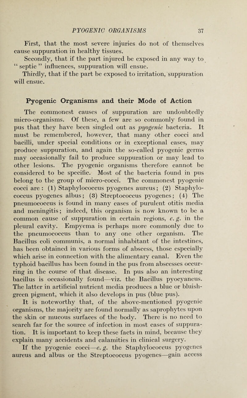 First, that the most severe injuries do not of themselves cause suppuration in healthy tissues. Secondly, that if the part injured be exposed in any way to “ septic ” influences, suppuration will ensue. Thirdly, that if the part be exposed to irritation, suppuration will ensue. Pyogenic Organisms and their Mode of Action The commonest causes of suppuration are undoubtedly micro-organisms. Of these, a few are so commonly found in pus that they have been singled out as pyogenic bacteria. It must be remembered, however, that many other cocci and bacilli, under special conditions or in exceptional cases, may produce suppuration, and again the so-called pyogenic germs may occasionally fail to produce suppuration or may lead to other lesions. The pyogenic organisms therefore cannot be considered to be specific. Most of the bacteria found in pus belong to the group of micro-cocci. The commonest pyogenic cocci are : (1) Staphylococcus pyogenes aureus; (2) Staphylo¬ coccus pyogenes albus; (3) Streptococcus pyogenes; (4) The pneumococcus is found in many cases of purulent otitis media and meningitis; indeed, this organism is now known to be a common cause of suppuration in certain regions, e. g. in the pleural cavity. Empyema is perhaps more commonly due to the pneumococcus than to any one other organism. The Bacillus coli communis, a normal inhabitant of the intestines, has been obtained in various forms of abscess, those especially which arise in connection with the alimentary canal. Even the typhoid bacillus has been found in the pus from abscesses occur¬ ring in the course of that disease. In pus also an interesting bacillus is occasionally found—viz. the Bacillus pyocyaneus. The latter in artificial nutrient media produces a blue or bluish- green pigment, which it also develops in pus (blue pus). It is noteworthy that, of the above-mentioned pyogenic organisms, the majority are found normally as saprophytes upon the skin or mucous surfaces of the body. There is no need to search far for the source of infection in most cases of suppura¬ tion. It is important to keep these facts in mind, because they explain many accidents and calamities in clinical surgery. If the pyogenic cocci—e. g. the Staphylococcus pyogenes aureus and albus or the Streptococcus pyogenes—gain access