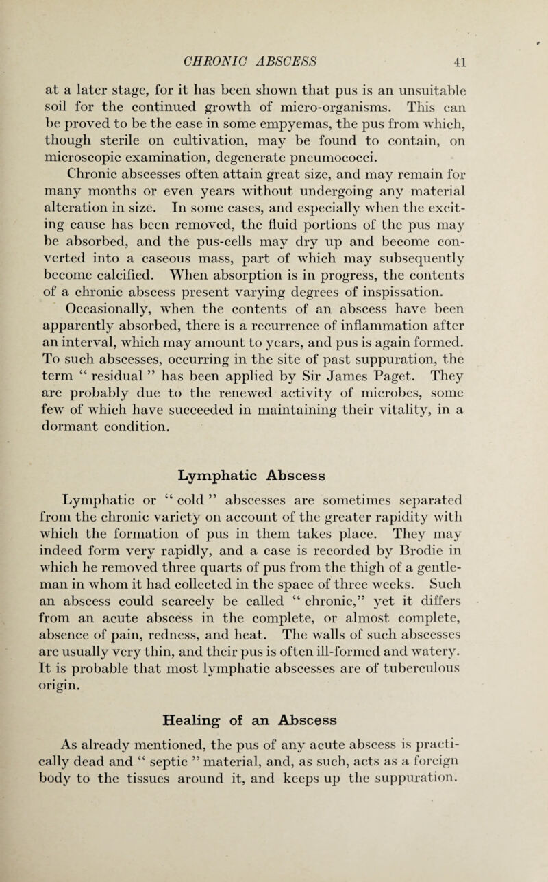 at a later stage, for it has been shown that pus is an unsuitable soil for the continued growth of micro-organisms. This can be proved to be the case in some empyemas, the pus from which, though sterile on cultivation, may be found to contain, on microscopic examination, degenerate pneumococci. Chronic abscesses often attain great size, and may remain for many months or even years without undergoing any material alteration in size. In some cases, and especially when the excit¬ ing cause has been removed, the fluid portions of the pus may be absorbed, and the pus-cells may dry up and become con¬ verted into a caseous mass, part of which may subsequently become calcified. When absorption is in progress, the contents of a chronic abscess present varying degrees of inspissation. Occasionally, when the contents of an abscess have been apparently absorbed, there is a recurrence of inflammation after an interval, which may amount to years, and pus is again formed. To such abscesses, occurring in the site of past suppuration, the term “ residual ” has been applied by Sir James Paget. They are probably due to the renewed activity of microbes, some few of which have succeeded in maintaining their vitality, in a dormant condition. Lymphatic Abscess Lymphatic or “ cold ” abscesses are sometimes separated from the chronic variety on account of the greater rapidity with which the formation of pus in them takes place. They may indeed form very rapidly, and a case is recorded by Brodie in which he removed three quarts of pus from the thigh of a gentle¬ man in whom it had collected in the space of three weeks. Such an abscess could scarcely be called “ chronic,” yet it differs from an acute abscess in the complete, or almost complete, absence of pain, redness, and heat. The walls of such abscesses are usually very thin, and their pus is often ill-formed and watery. It is probable that most lymphatic abscesses are of tuberculous origin. Healing of an Abscess As already mentioned, the pus of any acute abscess is practi¬ cally dead and “ septic ” material, and, as such, acts as a foreign body to the tissues around it, and keeps up the suppuration.